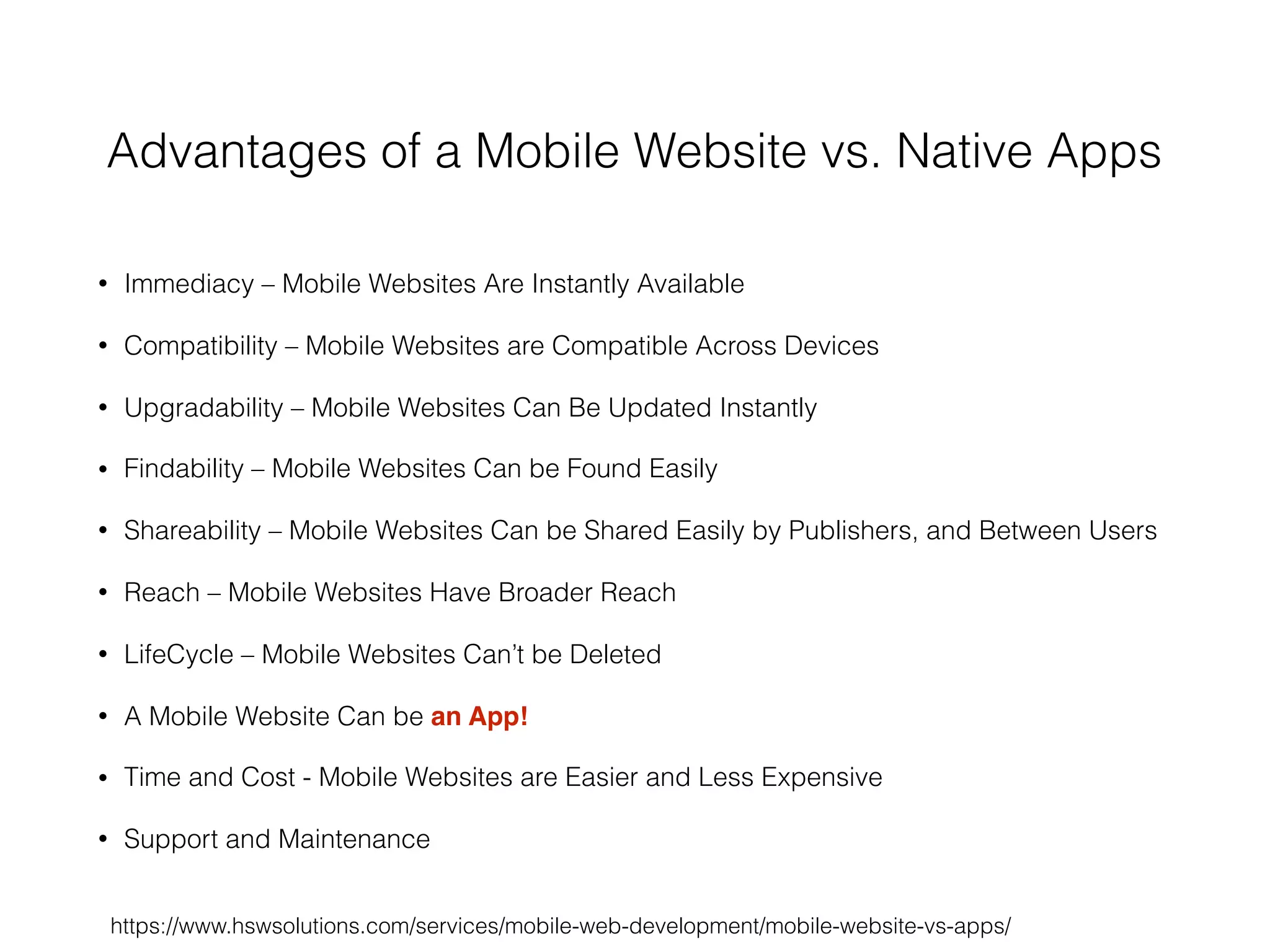 Advantages of a Mobile Website vs. Native Apps
• Immediacy – Mobile Websites Are Instantly Available
• Compatibility – Mobile Websites are Compatible Across Devices
• Upgradability – Mobile Websites Can Be Updated Instantly
• Findability – Mobile Websites Can be Found Easily
• Shareability – Mobile Websites Can be Shared Easily by Publishers, and Between Users
• Reach – Mobile Websites Have Broader Reach
• LifeCycle – Mobile Websites Can’t be Deleted
• A Mobile Website Can be an App!
• Time and Cost - Mobile Websites are Easier and Less Expensive
• Support and Maintenance
https://www.hswsolutions.com/services/mobile-web-development/mobile-website-vs-apps/
 