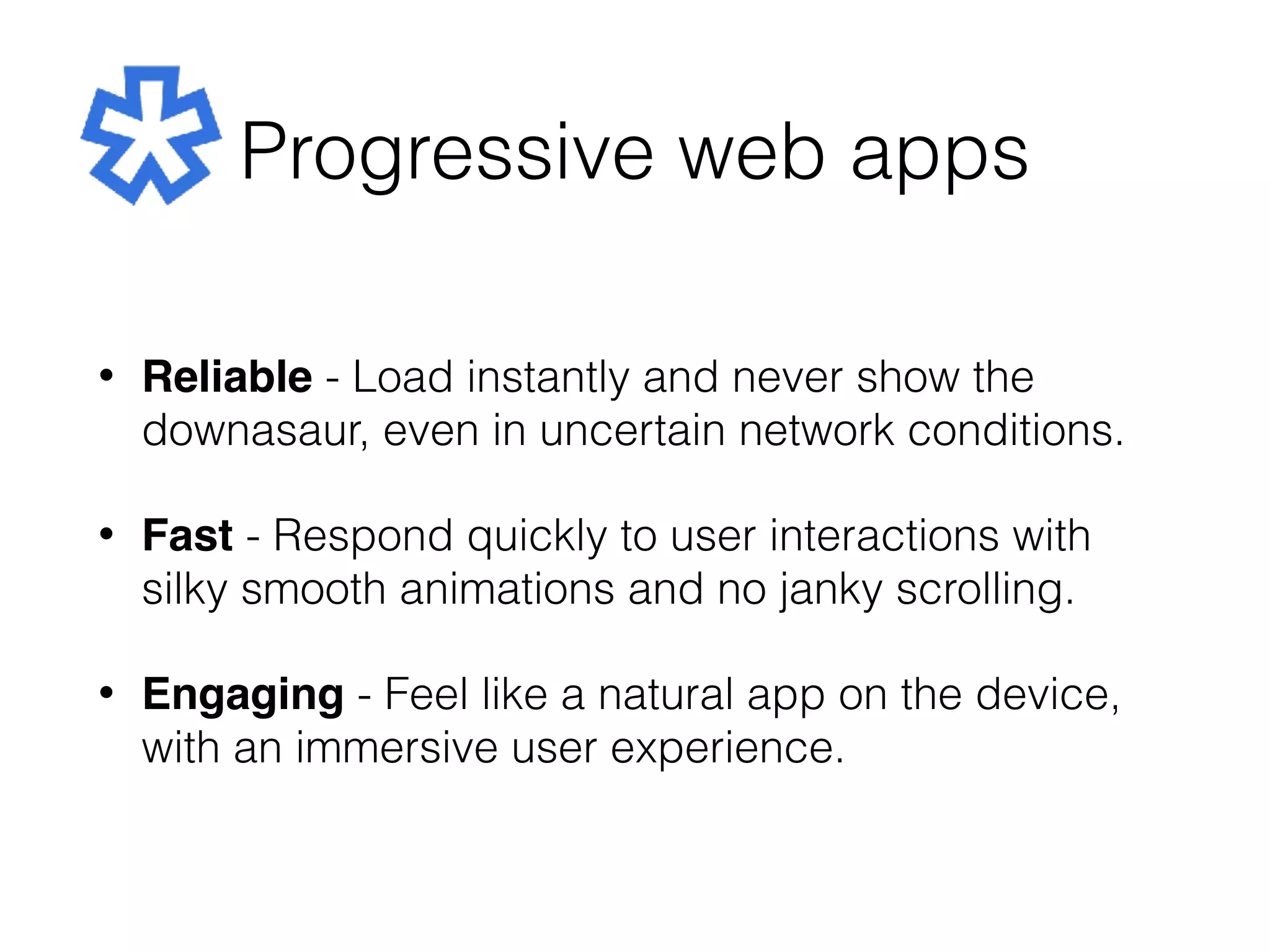 Progressive web apps
• Reliable - Load instantly and never show the
downasaur, even in uncertain network conditions.
• Fast - Respond quickly to user interactions with
silky smooth animations and no janky scrolling.
• Engaging - Feel like a natural app on the device,
with an immersive user experience.
 