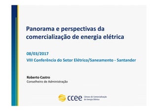 Panorama e perspectivas da
comercialização de energia elétrica
08/03/2017
VIII Conferência do Setor Elétrico/Saneamento - Santander
Roberto Castro
Conselheiro de Administração
 