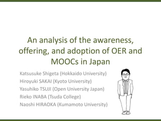 An analysis of the awareness,
offering, and adoption of OER and
MOOCs in Japan
Katsusuke Shigeta (Hokkaido University)
Hiroyuki SAKAI (Kyoto University)
Yasuhiko TSUJI (Open University Japan)
Rieko INABA (Tsuda College)
Naoshi HIRAOKA (Kumamoto University)
 