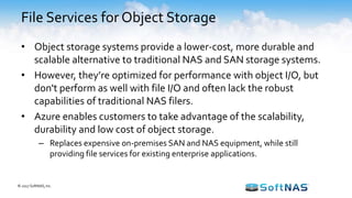• Object storage systems provide a lower-cost, more durable and
scalable alternative to traditional NAS and SAN storage systems.
• However, they’re optimized for performance with object I/O, but
don't perform as well with file I/O and often lack the robust
capabilities of traditional NAS filers.
• Azure enables customers to take advantage of the scalability,
durability and low cost of object storage.
– Replaces expensive on-premises SAN and NAS equipment, while still
providing file services for existing enterprise applications.
File Services for Object Storage
© 2017 SoftNAS, Inc.
 