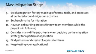 Mass Migration Stage
9. Build a migration factory made up of teams, tools, and processes
all centered around migration activities
10. Set benchmarks for migration
11. Have an onboarding process for new team members while the
project is in full swing
12. Consider many different criteria when deciding on the migration
strategy for a particular application
13. Find patterns and create blueprints for them
14. Keep testing your applications!
© 2017 SoftNAS, Inc.
 