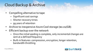 Cloud Backup & Archive
© 2017 SoftNAS, Inc.
• Compelling alternative to tape
– Significant cost savings
– Shorter recovery times
– 99 years of retention
• Archive to inexpensive Azure Cool storage ($0.01/GB)
• Efficient backup over the network
– Once the initial seeding is complete, only incremental changes are
sent at a defined frequency
– Built-in features: compression, encryption, longer retention,
bandwidth throttling
 