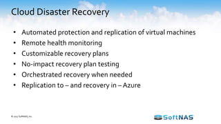 Cloud Disaster Recovery
• Automated protection and replication of virtual machines
• Remote health monitoring
• Customizable recovery plans
• No-impact recovery plan testing
• Orchestrated recovery when needed
• Replication to – and recovery in – Azure
© 2017 SoftNAS, Inc.
 