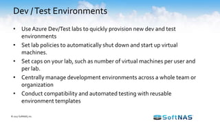 Dev /Test Environments
• UseAzure Dev/Test labs to quickly provision new dev and test
environments
• Set lab policies to automatically shut down and start up virtual
machines.
• Set caps on your lab, such as number of virtual machines per user and
per lab.
• Centrally manage development environments across a whole team or
organization
• Conduct compatibility and automated testing with reusable
environment templates
© 2017 SoftNAS, Inc.
 