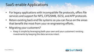 SaaS-enable Applications
• For legacy applications with incompatible file protocols, offers file
services and support for NFS, CIFS/SMB, iSCSI, and AFP protocols.
• Retain existing back end file systems so you can focus on the areas
that benefit the most from your re-engineering efforts.
• Migrating your customers?
– Keep it simple by leveraging both your own and your customers’ existing
investments by keeping the data services intact.
© 2017 SoftNAS, Inc.
 