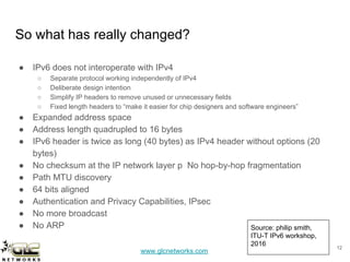 www.glcnetworks.com
So what has really changed?
● IPv6 does not interoperate with IPv4
○ Separate protocol working independently of IPv4
○ Deliberate design intention
○ Simplify IP headers to remove unused or unnecessary fields
○ Fixed length headers to “make it easier for chip designers and software engineers”
● Expanded address space
● Address length quadrupled to 16 bytes
● IPv6 header is twice as long (40 bytes) as IPv4 header without options (20
bytes)
● No checksum at the IP network layer p No hop-by-hop fragmentation
● Path MTU discovery
● 64 bits aligned
● Authentication and Privacy Capabilities, IPsec
● No more broadcast
● No ARP
12
Source: philip smith,
ITU-T IPv6 workshop,
2016
 