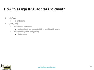 www.glcnetworks.com
How to assign IPv6 address to client?
● SLAAC
○ For end users
● DHCPv6
○ DHCPv6 for end users
■ not available yet on routerOS → see SLAAC above
○ DHCPv6 PD (prefix delegation)
■ For routers
21
 