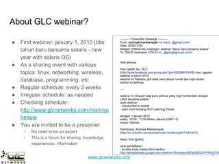 www.glcnetworks.com
About GLC webinar?
● First webinar: january 1, 2010 (title:
tahun baru bersama solaris - new
year with solaris OS)
● As a sharing event with various
topics: linux, networking, wireless,
database, programming, etc
● Regular schedule: every 2 weeks
● Irregular schedule: as needed
● Checking schedule:
http://www.glcnetworks.com/main/sc
hedule
● You are invited to be a presenter
○ No need to be an expert
○ This is a forum for sharing: knowledge,
experiences, information
4
 