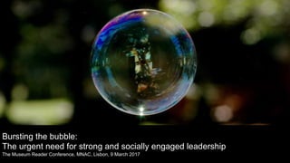 Bursting the bubble:
The urgent need for strong and socially engaged leadership
The Museum Reader Conference, MNAC, Lisbon, 9 March 2017
 