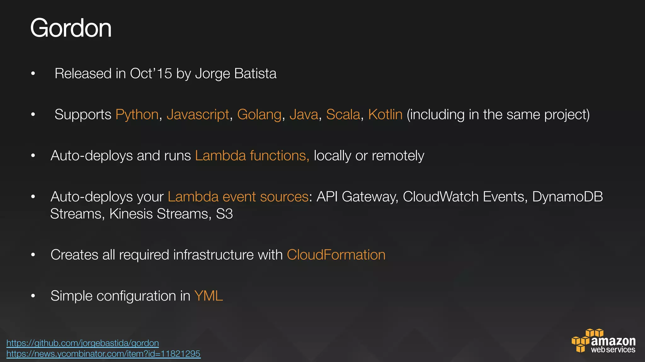 Gordon
•  Released in Oct’15 by Jorge Batista
•  Supports Python, Javascript, Golang, Java, Scala, Kotlin (including in the same project)
•  Auto-deploys and runs Lambda functions, locally or remotely

•  Auto-deploys your Lambda event sources: API Gateway, CloudWatch Events, DynamoDB
Streams, Kinesis Streams, S3
•  Creates all required infrastructure with CloudFormation

•  Simple conﬁguration in YML
https://github.com/jorgebastida/gordon 
https://news.ycombinator.com/item?id=11821295 
 