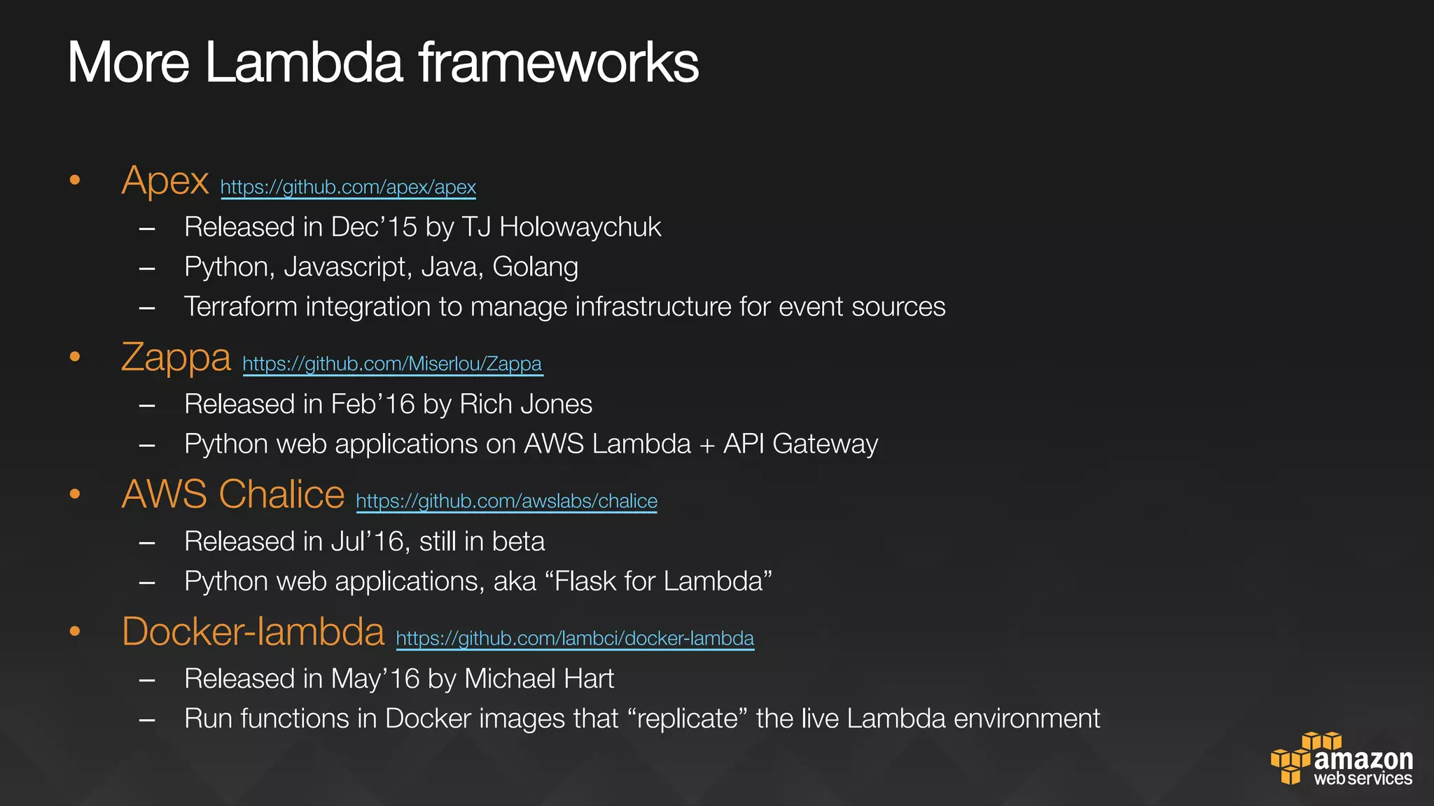 More Lambda frameworks
•  Apex https://github.com/apex/apex 
–  Released in Dec’15 by TJ Holowaychuk
–  Python, Javascript, Java, Golang
–  Terraform integration to manage infrastructure for event sources
•  Zappa https://github.com/Miserlou/Zappa 
–  Released in Feb’16 by Rich Jones
–  Python web applications on AWS Lambda + API Gateway
•  AWS Chalice https://github.com/awslabs/chalice 
–  Released in Jul’16, still in beta
–  Python web applications, aka “Flask for Lambda”
•  Docker-lambda https://github.com/lambci/docker-lambda 
–  Released in May’16 by Michael Hart
–  Run functions in Docker images that “replicate” the live Lambda environment
 