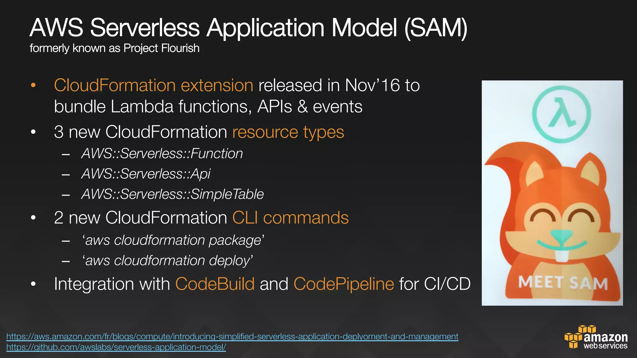 AWS Serverless Application Model (SAM)"
formerly known as Project Flourish
•  CloudFormation extension released in Nov’16 to
bundle Lambda functions, APIs & events
•  3 new CloudFormation resource types
–  AWS::Serverless::Function
–  AWS::Serverless::Api
–  AWS::Serverless::SimpleTable
•  2 new CloudFormation CLI commands
–  ‘aws cloudformation package’
–  ‘aws cloudformation deploy’
•  Integration with CodeBuild and CodePipeline for CI/CD
https://aws.amazon.com/fr/blogs/compute/introducing-simpliﬁed-serverless-application-deplyoment-and-management 
https://github.com/awslabs/serverless-application-model/ 
 