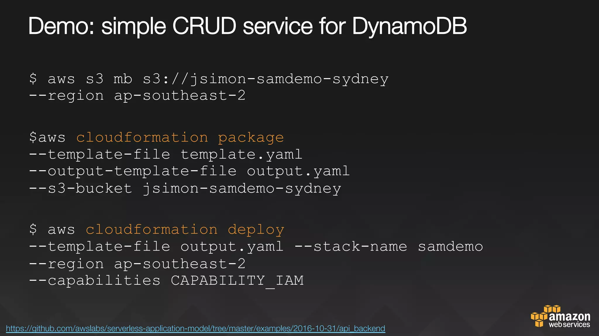 Demo: simple CRUD service for DynamoDB
$ aws s3 mb s3://jsimon-samdemo-sydney
--region ap-southeast-2
$aws cloudformation package
--template-file template.yaml
--output-template-file output.yaml
--s3-bucket jsimon-samdemo-sydney
$ aws cloudformation deploy
--template-file output.yaml --stack-name samdemo
--region ap-southeast-2
--capabilities CAPABILITY_IAM
https://github.com/awslabs/serverless-application-model/tree/master/examples/2016-10-31/api_backend 
 