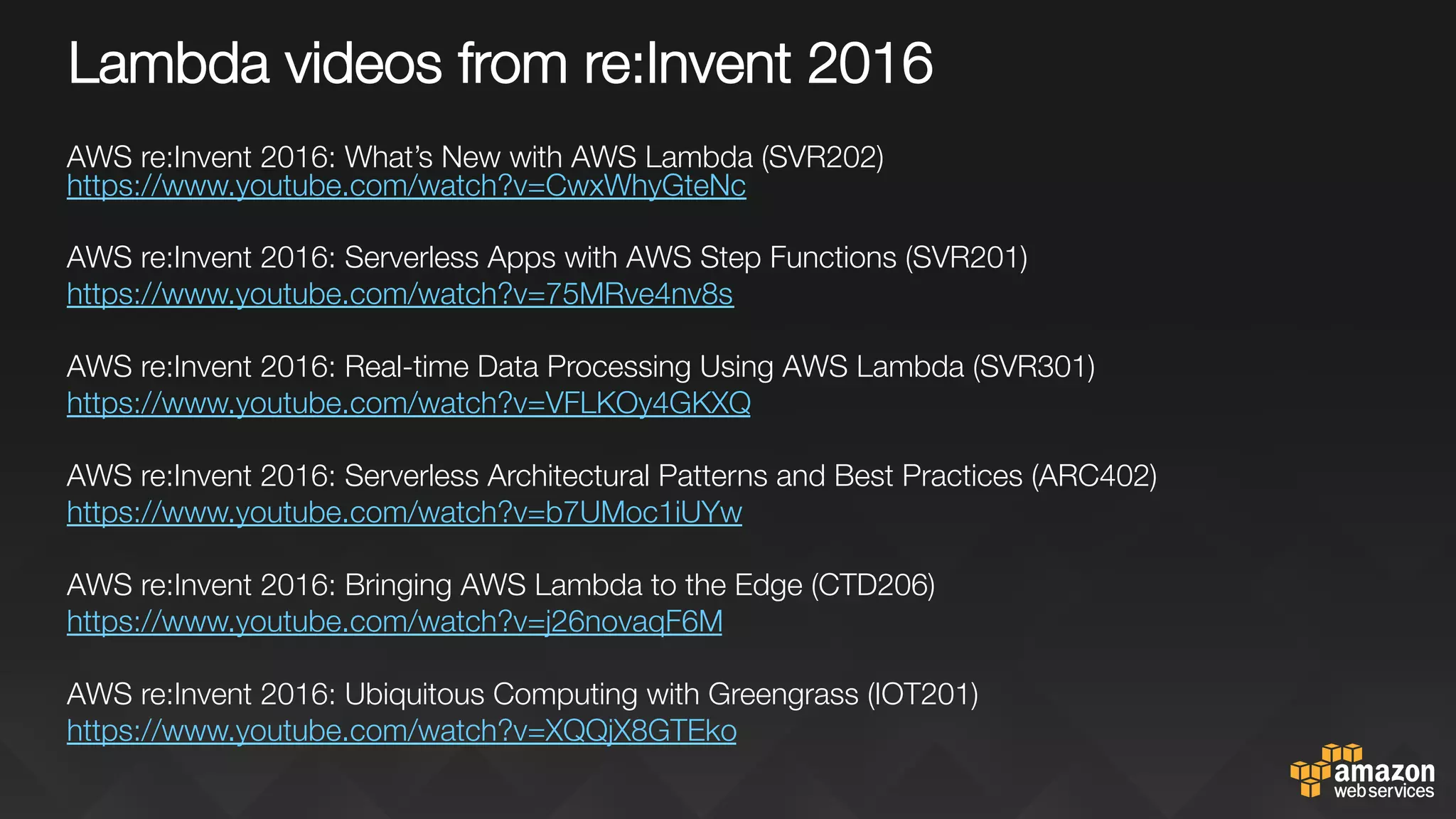 Lambda videos from re:Invent 2016
AWS re:Invent 2016: What’s New with AWS Lambda (SVR202)
https://www.youtube.com/watch?v=CwxWhyGteNc 

AWS re:Invent 2016: Serverless Apps with AWS Step Functions (SVR201)
https://www.youtube.com/watch?v=75MRve4nv8s 

AWS re:Invent 2016: Real-time Data Processing Using AWS Lambda (SVR301)
https://www.youtube.com/watch?v=VFLKOy4GKXQ 

AWS re:Invent 2016: Serverless Architectural Patterns and Best Practices (ARC402)
https://www.youtube.com/watch?v=b7UMoc1iUYw 

‪AWS re:Invent 2016: Bringing AWS Lambda to the Edge (CTD206)‬
https://www.youtube.com/watch?v=j26novaqF6M 

‪AWS re:Invent 2016: Ubiquitous Computing with Greengrass (IOT201)‬
https://www.youtube.com/watch?v=XQQjX8GTEko 


 