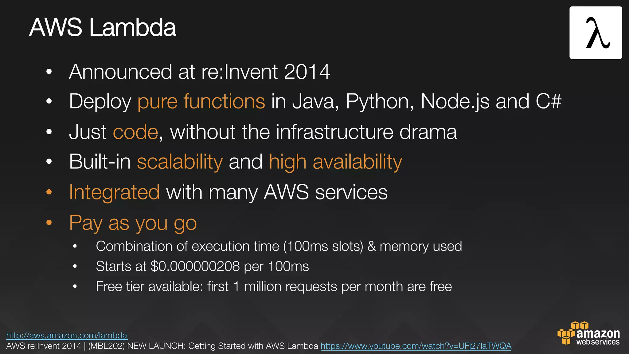 AWS Lambda
•  Announced at re:Invent 2014
•  Deploy pure functions in Java, Python, Node.js and C#
•  Just code, without the infrastructure drama
•  Built-in scalability and high availability
•  Integrated with many AWS services
•  Pay as you go
•  Combination of execution time (100ms slots) & memory used
•  Starts at $0.000000208 per 100ms
•  Free tier available: ﬁrst 1 million requests per month are free
http://aws.amazon.com/lambda 
AWS re:Invent 2014 | (MBL202) NEW LAUNCH: Getting Started with AWS Lambda https://www.youtube.com/watch?v=UFj27laTWQA 
 