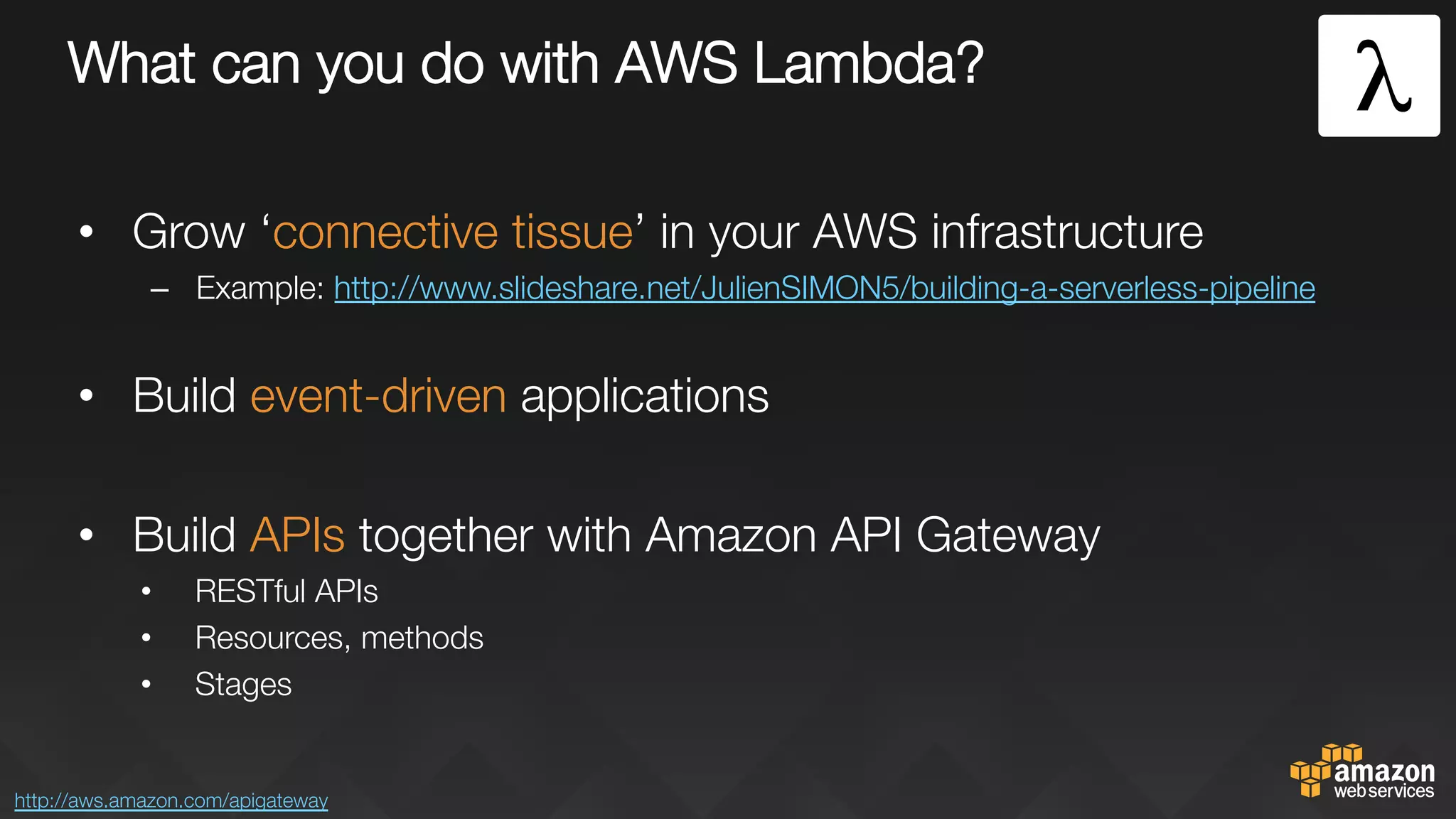 What can you do with AWS Lambda?
•  Grow ‘connective tissue’ in your AWS infrastructure
–  Example: http://www.slideshare.net/JulienSIMON5/building-a-serverless-pipeline 

•  Build event-driven applications
•  Build APIs together with Amazon API Gateway
•  RESTful APIs
•  Resources, methods
•  Stages
http://aws.amazon.com/apigateway 
 