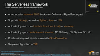 The Serverless framework "
formerly known as JAWS: Just AWS Without Servers


•  Announced at re:Invent 2015 by Austen Collins and Ryan Pendergast
•  Supports Node.js, as well as Python, Java and C# 
•  Auto-deploys and runs Lambda functions, locally or remotely

•  Auto-deploys your Lambda event sources: API Gateway, S3, DynamoDB, etc.
•  Creates all required infrastructure with CloudFormation
•  Simple conﬁguration in YML

http://github.com/serverless/serverless 
https://serverless.com 
AWS re:Invent 2015 | (DVO209) https://www.youtube.com/watch?v=D_U6luQ6I90 & https://vimeo.com/141132756 
 