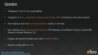 Gordon
•  Released in Oct’15 by Jorge Batista
•  Supports Python, Javascript, Golang, Java, Scala, Kotlin (including in the same project)
•  Auto-deploys and runs Lambda functions, locally or remotely

•  Auto-deploys your Lambda event sources: API Gateway, CloudWatch Events, DynamoDB
Streams, Kinesis Streams, S3
•  Creates all required infrastructure with CloudFormation

•  Simple conﬁguration in YML
https://github.com/jorgebastida/gordon 
https://news.ycombinator.com/item?id=11821295 
 