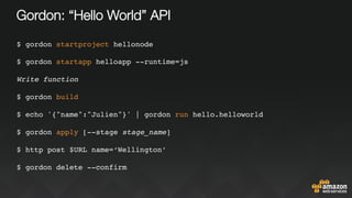 Gordon: “Hello World” API
$ gordon startproject hellonode
$ gordon startapp helloapp --runtime=js
Write function
$ gordon build
$ echo '{"name":"Julien"}' | gordon run hello.helloworld
$ gordon apply [--stage stage_name]
$ http post $URL name=‘Wellington’
$ gordon delete --confirm
 