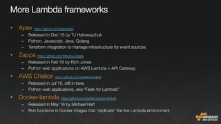 More Lambda frameworks
•  Apex https://github.com/apex/apex 
–  Released in Dec’15 by TJ Holowaychuk
–  Python, Javascript, Java, Golang
–  Terraform integration to manage infrastructure for event sources
•  Zappa https://github.com/Miserlou/Zappa 
–  Released in Feb’16 by Rich Jones
–  Python web applications on AWS Lambda + API Gateway
•  AWS Chalice https://github.com/awslabs/chalice 
–  Released in Jul’16, still in beta
–  Python web applications, aka “Flask for Lambda”
•  Docker-lambda https://github.com/lambci/docker-lambda 
–  Released in May’16 by Michael Hart
–  Run functions in Docker images that “replicate” the live Lambda environment
 