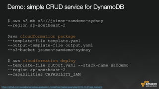 Demo: simple CRUD service for DynamoDB
$ aws s3 mb s3://jsimon-samdemo-sydney
--region ap-southeast-2
$aws cloudformation package
--template-file template.yaml
--output-template-file output.yaml
--s3-bucket jsimon-samdemo-sydney
$ aws cloudformation deploy
--template-file output.yaml --stack-name samdemo
--region ap-southeast-2
--capabilities CAPABILITY_IAM
https://github.com/awslabs/serverless-application-model/tree/master/examples/2016-10-31/api_backend 
 