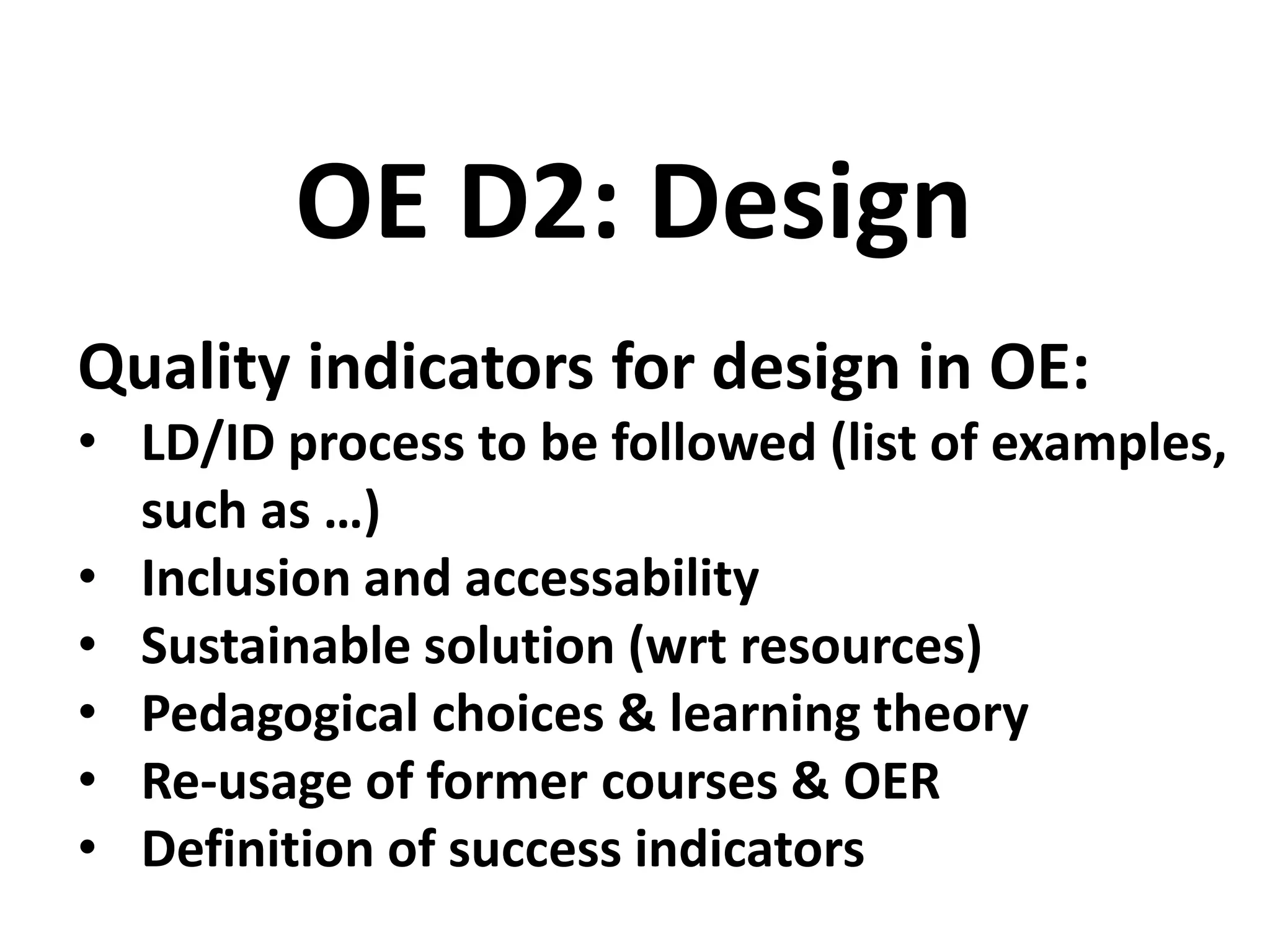 Quality indicators for design in OE:
• LD/ID process to be followed (list of examples,
such as …)
• Inclusion and accessability
• Sustainable solution (wrt resources)
• Pedagogical choices & learning theory
• Re-usage of former courses & OER
• Definition of success indicators
OE D2: Design
 