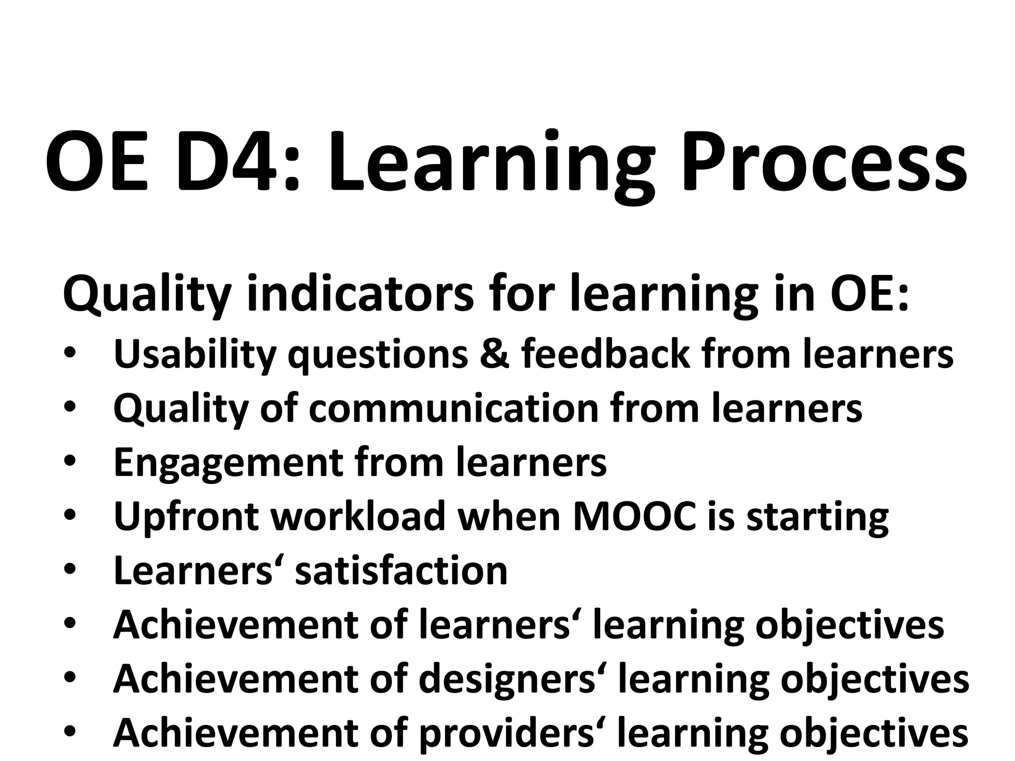 Quality indicators for learning in OE:
• Usability questions & feedback from learners
• Quality of communication from learners
• Engagement from learners
• Upfront workload when MOOC is starting
• Learners‘ satisfaction
• Achievement of learners‘ learning objectives
• Achievement of designers‘ learning objectives
• Achievement of providers‘ learning objectives
OE D4: Learning Process
 