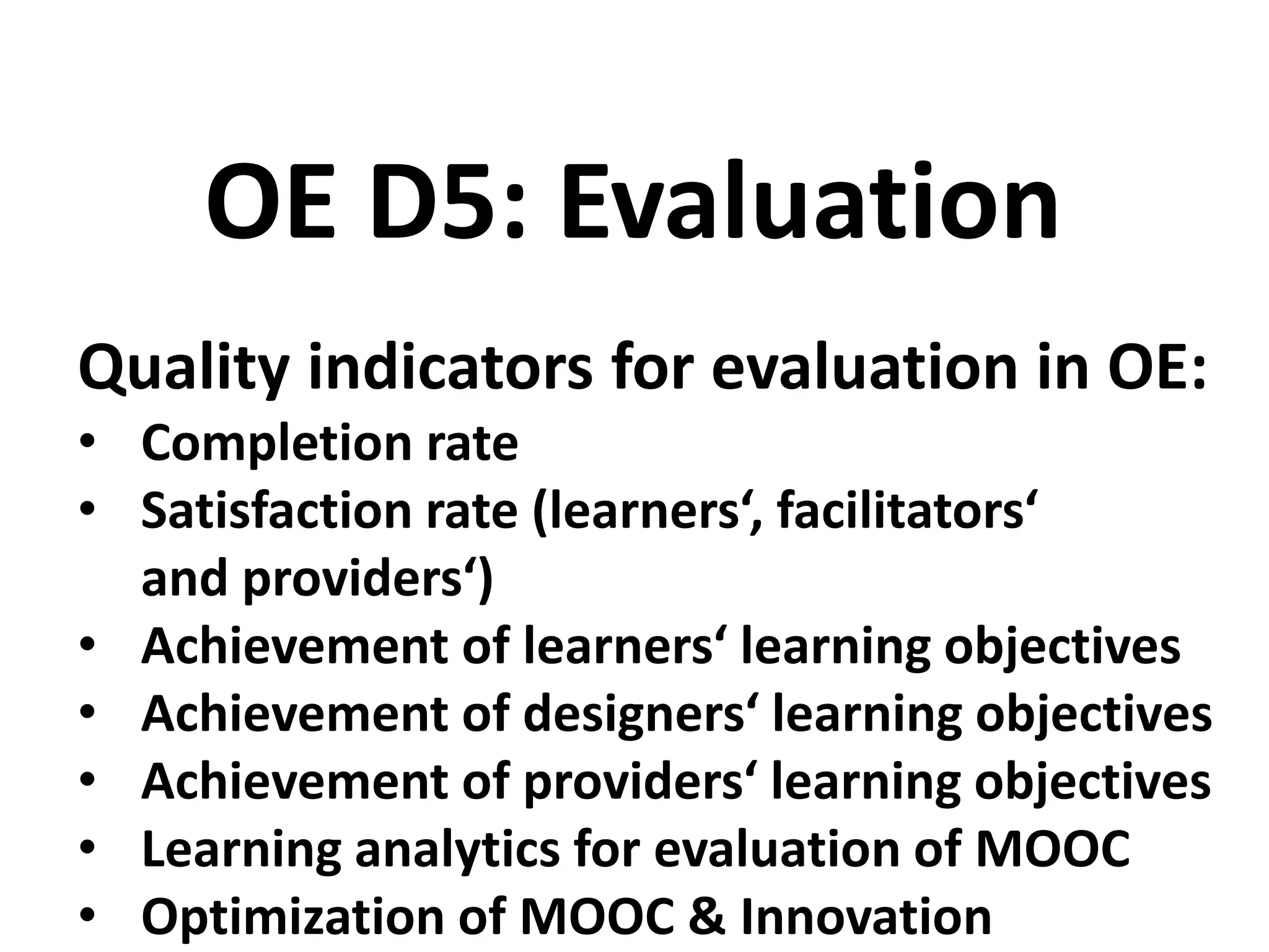 Quality indicators for evaluation in OE:
• Completion rate
• Satisfaction rate (learners‘, facilitators‘
and providers‘)
• Achievement of learners‘ learning objectives
• Achievement of designers‘ learning objectives
• Achievement of providers‘ learning objectives
• Learning analytics for evaluation of MOOC
• Optimization of MOOC & Innovation
OE D5: Evaluation
 