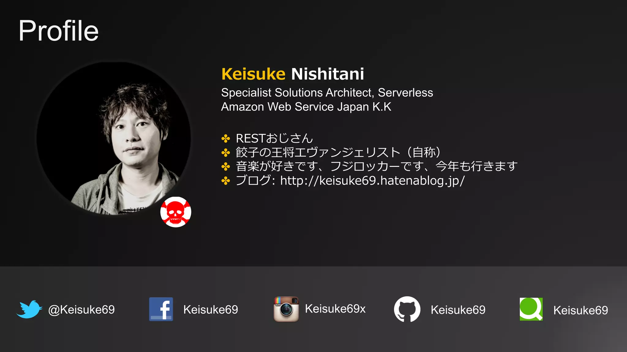 Profile
Keisuke Nishitani
Specialist Solutions Architect, Serverless
Amazon Web Service Japan K.K
@Keisuke69 Keisuke69
✤ RESTおじさん
✤ 餃⼦の王将エヴァンジェリスト（⾃称）
✤ ⾳楽が好きです、フジロッカーです、今年も⾏きます
✤ ブログ: http://keisuke69.hatenablog.jp/
Keisuke69 Keisuke69Keisuke69x
 
