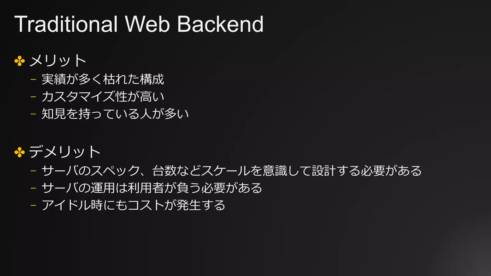 Traditional Web Backend
✤ メリット
⎻ 実績が多く枯れた構成
⎻ カスタマイズ性が⾼い
⎻ 知⾒を持っている⼈が多い
✤ デメリット
⎻ サーバのスペック、台数などスケールを意識して設計する必要がある
⎻ サーバの運⽤は利⽤者が負う必要がある
⎻ アイドル時にもコストが発⽣する
 