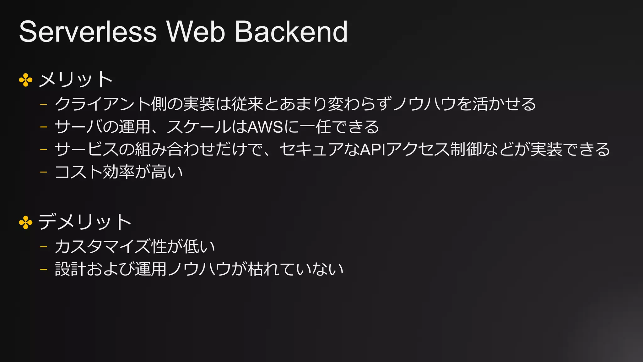 Serverless Web Backend
✤ メリット
⎻ クライアント側の実装は従来とあまり変わらずノウハウを活かせる
⎻ サーバの運⽤、スケールはAWSに⼀任できる
⎻ サービスの組み合わせだけで、セキュアなAPIアクセス制御などが実装できる
⎻ コスト効率が⾼い
✤ デメリット
⎻ カスタマイズ性が低い
⎻ 設計および運⽤ノウハウが枯れていない
 