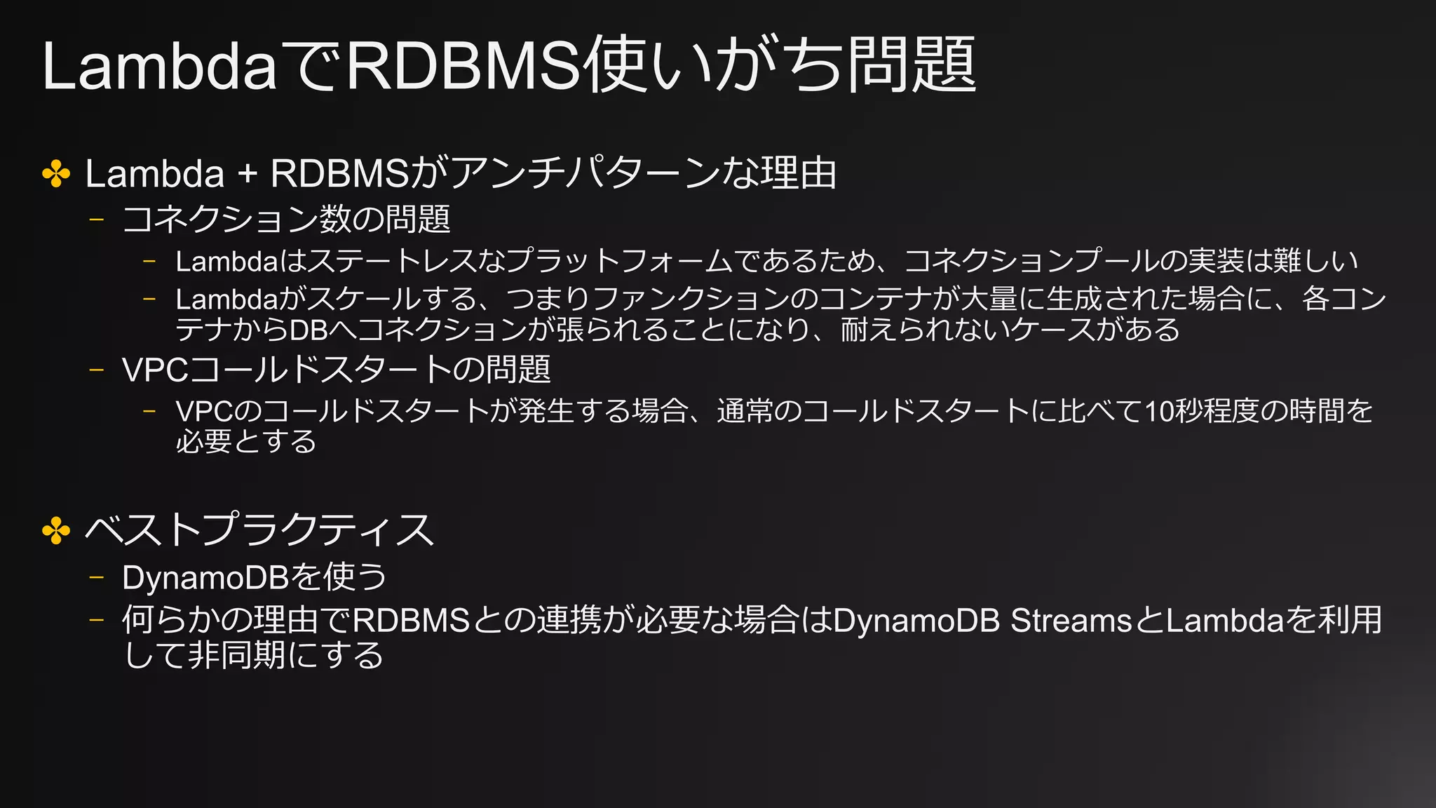 LambdaでRDBMS使いがち問題
✤ Lambda + RDBMSがアンチパターンな理由
⎻ コネクション数の問題
⎻ Lambdaはステートレスなプラットフォームであるため、コネクションプールの実装は難しい
⎻ Lambdaがスケールする、つまりファンクションのコンテナが⼤量に⽣成された場合に、各コン
テナからDBへコネクションが張られることになり、耐えられないケースがある
⎻ VPCコールドスタートの問題
⎻ VPCのコールドスタートが発⽣する場合、通常のコールドスタートに⽐べて10秒程度の時間を
必要とする
✤ ベストプラクティス
⎻ DynamoDBを使う
⎻ 何らかの理由でRDBMSとの連携が必要な場合はDynamoDB StreamsとLambdaを利⽤
して⾮同期にする
 