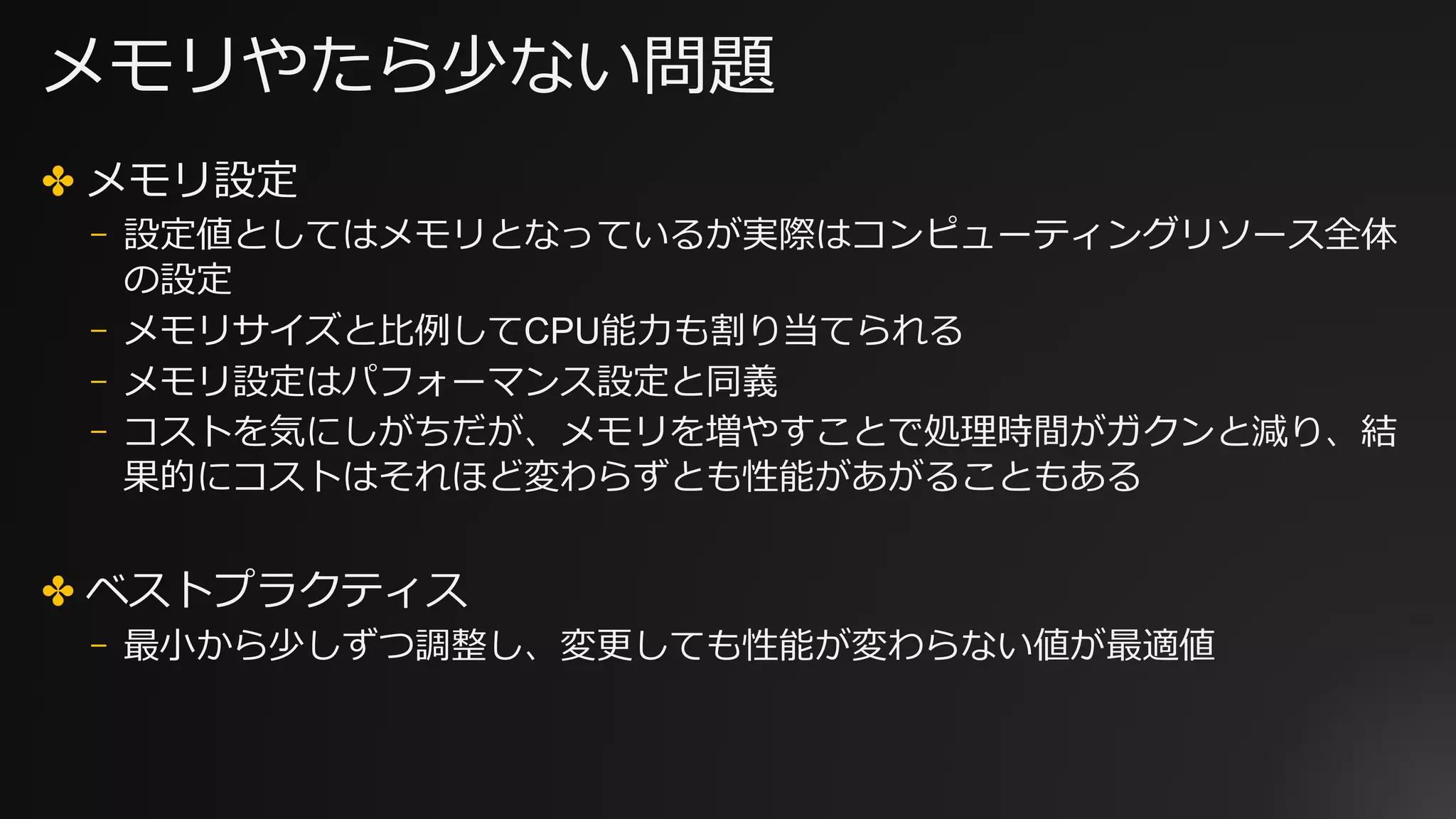 メモリやたら少ない問題
✤ メモリ設定
⎻ 設定値としてはメモリとなっているが実際はコンピューティングリソース全体
の設定
⎻ メモリサイズと⽐例してCPU能⼒も割り当てられる
⎻ メモリ設定はパフォーマンス設定と同義
⎻ コストを気にしがちだが、メモリを増やすことで処理時間がガクンと減り、結
果的にコストはそれほど変わらずとも性能があがることもある
✤ ベストプラクティス
⎻ 最⼩から少しずつ調整し、変更しても性能が変わらない値が最適値
 