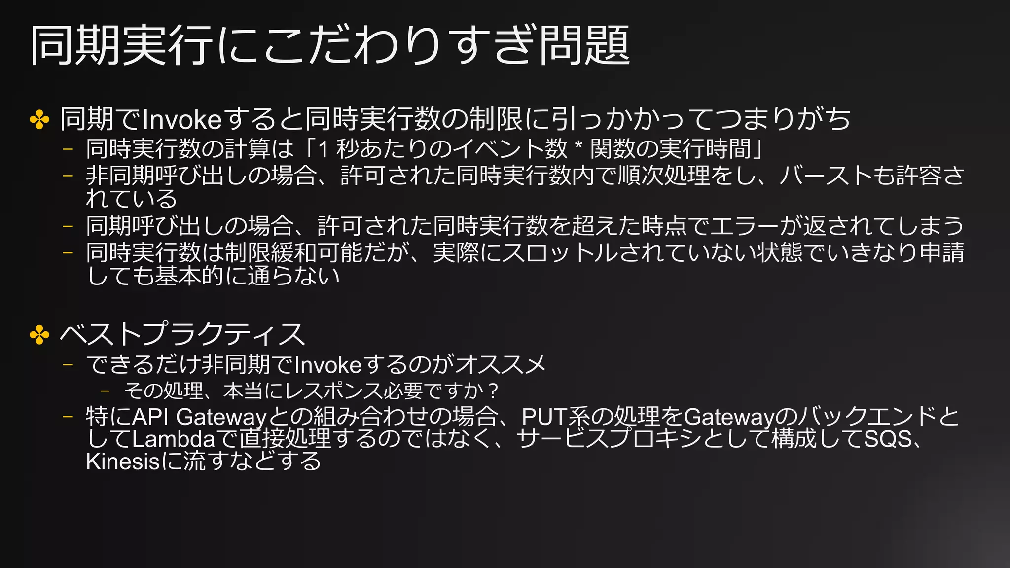 同期実⾏にこだわりすぎ問題
✤ 同期でInvokeすると同時実⾏数の制限に引っかかってつまりがち
⎻ 同時実⾏数の計算は「1 秒あたりのイベント数 * 関数の実⾏時間」
⎻ ⾮同期呼び出しの場合、許可された同時実⾏数内で順次処理をし、バーストも許容さ
れている
⎻ 同期呼び出しの場合、許可された同時実⾏数を超えた時点でエラーが返されてしまう
⎻ 同時実⾏数は制限緩和可能だが、実際にスロットルされていない状態でいきなり申請
しても基本的に通らない
✤ ベストプラクティス
⎻ できるだけ⾮同期でInvokeするのがオススメ
⎻ その処理、本当にレスポンス必要ですか？
⎻ 特にAPI Gatewayとの組み合わせの場合、PUT系の処理をGatewayのバックエンドと
してLambdaで直接処理するのではなく、サービスプロキシとして構成してSQS、
Kinesisに流すなどする
 