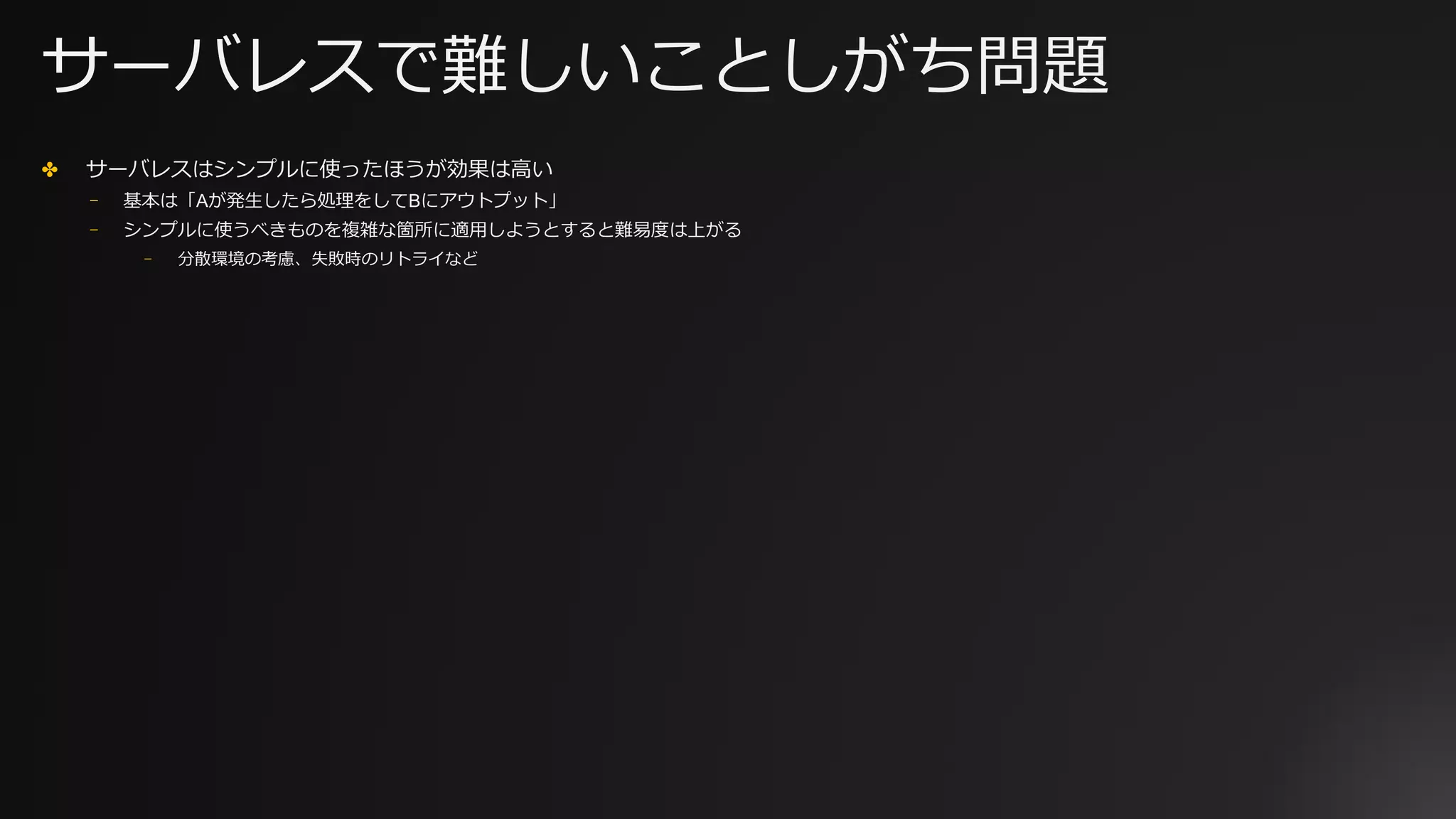 サーバレスで難しいことしがち問題
✤ サーバレスはシンプルに使ったほうが効果は⾼い
⎻ 基本は「Aが発⽣したら処理をしてBにアウトプット」
⎻ シンプルに使うべきものを複雑な箇所に適⽤しようとすると難易度は上がる
⎻ 分散環境の考慮、失敗時のリトライなど
 