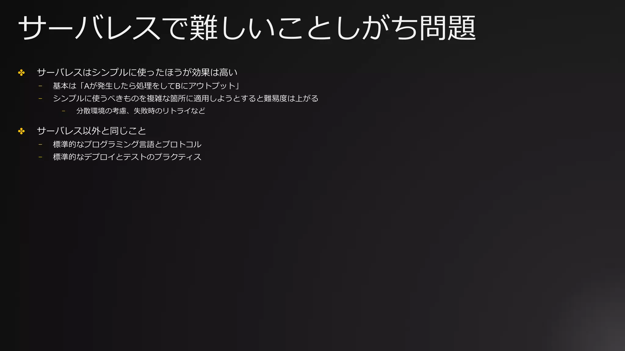 サーバレスで難しいことしがち問題
✤ サーバレスはシンプルに使ったほうが効果は⾼い
⎻ 基本は「Aが発⽣したら処理をしてBにアウトプット」
⎻ シンプルに使うべきものを複雑な箇所に適⽤しようとすると難易度は上がる
⎻ 分散環境の考慮、失敗時のリトライなど
✤ サーバレス以外と同じこと
⎻ 標準的なプログラミング⾔語とプロトコル
⎻ 標準的なデプロイとテストのプラクティス
 