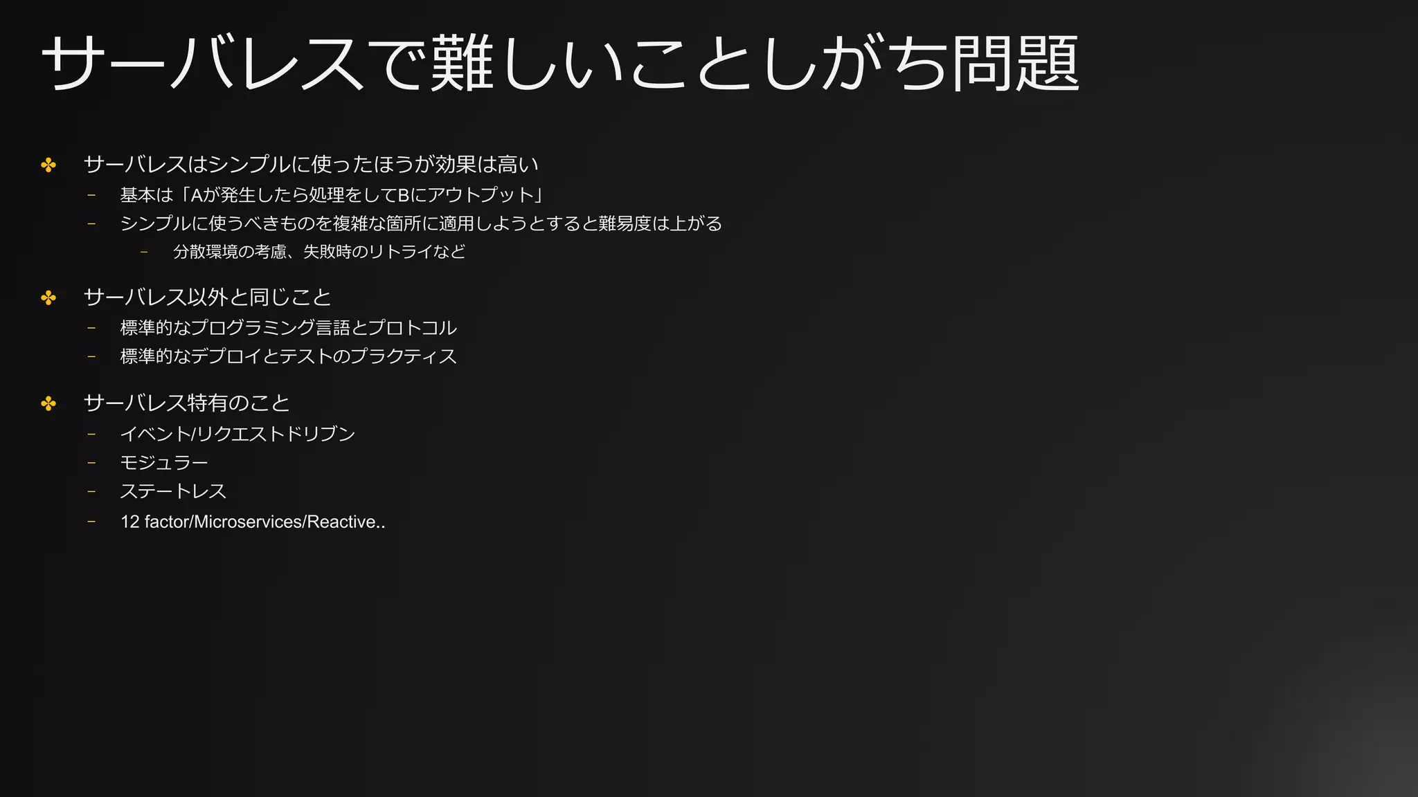 サーバレスで難しいことしがち問題
✤ サーバレスはシンプルに使ったほうが効果は⾼い
⎻ 基本は「Aが発⽣したら処理をしてBにアウトプット」
⎻ シンプルに使うべきものを複雑な箇所に適⽤しようとすると難易度は上がる
⎻ 分散環境の考慮、失敗時のリトライなど
✤ サーバレス以外と同じこと
⎻ 標準的なプログラミング⾔語とプロトコル
⎻ 標準的なデプロイとテストのプラクティス
✤ サーバレス特有のこと
⎻ イベント/リクエストドリブン
⎻ モジュラー
⎻ ステートレス
⎻ 12 factor/Microservices/Reactive..
 