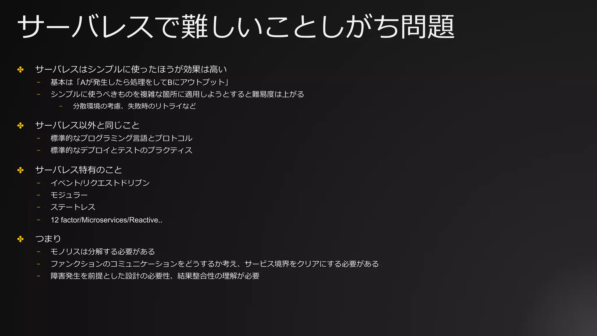 サーバレスで難しいことしがち問題
✤ サーバレスはシンプルに使ったほうが効果は⾼い
⎻ 基本は「Aが発⽣したら処理をしてBにアウトプット」
⎻ シンプルに使うべきものを複雑な箇所に適⽤しようとすると難易度は上がる
⎻ 分散環境の考慮、失敗時のリトライなど
✤ サーバレス以外と同じこと
⎻ 標準的なプログラミング⾔語とプロトコル
⎻ 標準的なデプロイとテストのプラクティス
✤ サーバレス特有のこと
⎻ イベント/リクエストドリブン
⎻ モジュラー
⎻ ステートレス
⎻ 12 factor/Microservices/Reactive..
✤ つまり
⎻ モノリスは分解する必要がある
⎻ ファンクションのコミュニケーションをどうするか考え、サービス境界をクリアにする必要がある
⎻ 障害発⽣を前提とした設計の必要性、結果整合性の理解が必要
 