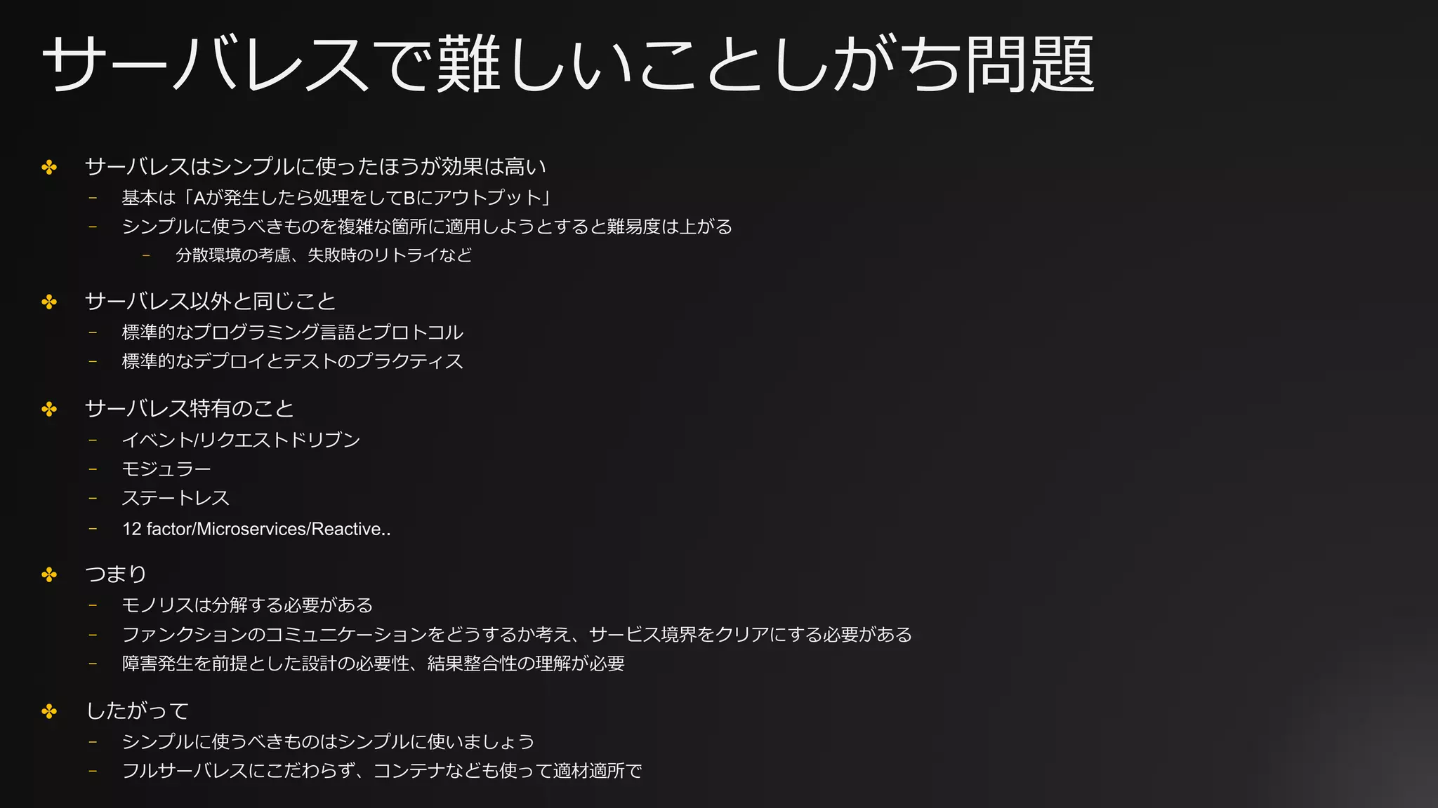 サーバレスで難しいことしがち問題
✤ サーバレスはシンプルに使ったほうが効果は⾼い
⎻ 基本は「Aが発⽣したら処理をしてBにアウトプット」
⎻ シンプルに使うべきものを複雑な箇所に適⽤しようとすると難易度は上がる
⎻ 分散環境の考慮、失敗時のリトライなど
✤ サーバレス以外と同じこと
⎻ 標準的なプログラミング⾔語とプロトコル
⎻ 標準的なデプロイとテストのプラクティス
✤ サーバレス特有のこと
⎻ イベント/リクエストドリブン
⎻ モジュラー
⎻ ステートレス
⎻ 12 factor/Microservices/Reactive..
✤ つまり
⎻ モノリスは分解する必要がある
⎻ ファンクションのコミュニケーションをどうするか考え、サービス境界をクリアにする必要がある
⎻ 障害発⽣を前提とした設計の必要性、結果整合性の理解が必要
✤ したがって
⎻ シンプルに使うべきものはシンプルに使いましょう
⎻ フルサーバレスにこだわらず、コンテナなども使って適材適所で
 
