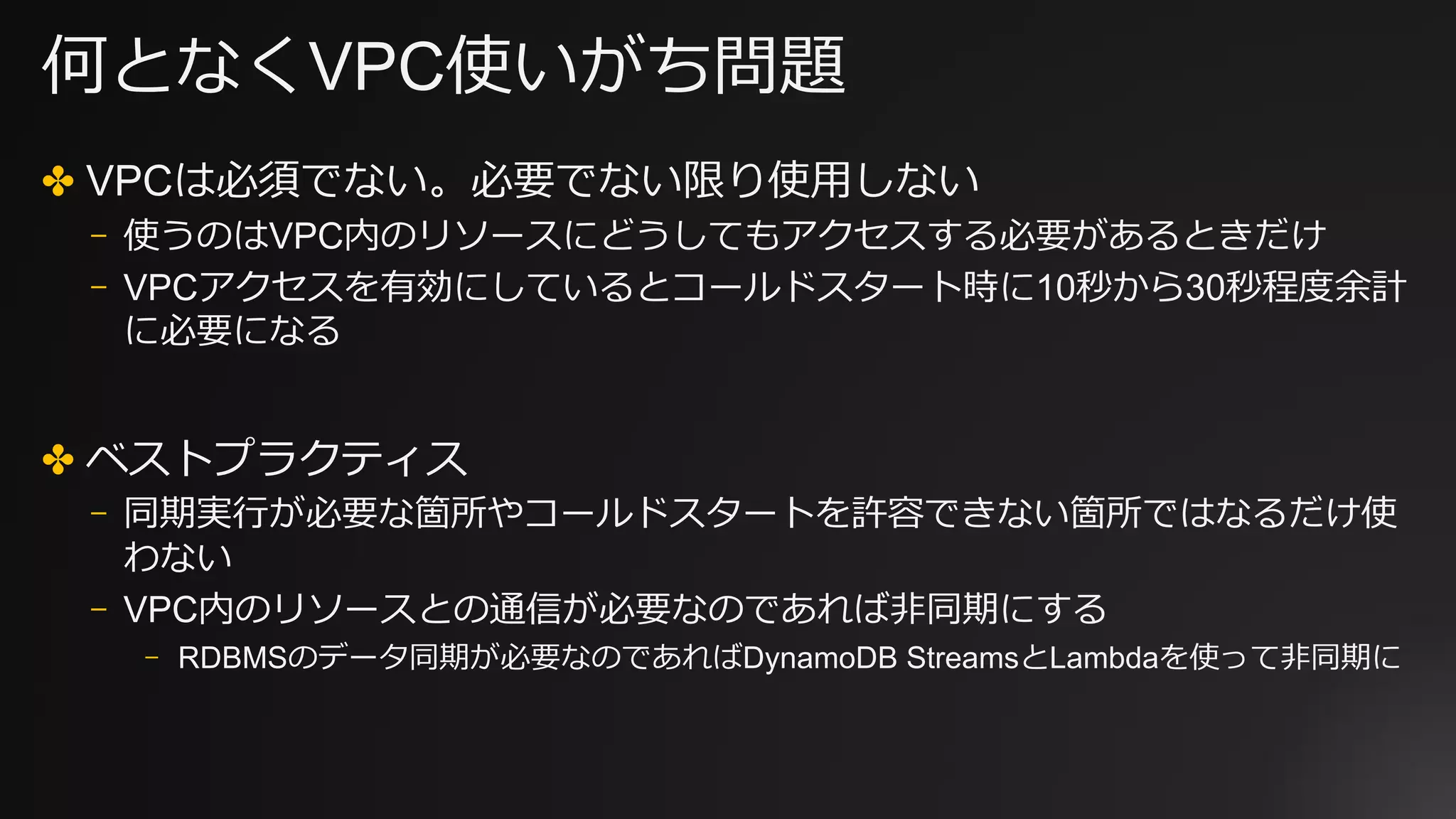 何となくVPC使いがち問題
✤ VPCは必須でない。必要でない限り使⽤しない
⎻ 使うのはVPC内のリソースにどうしてもアクセスする必要があるときだけ
⎻ VPCアクセスを有効にしているとコールドスタート時に10秒から30秒程度余計
に必要になる
✤ ベストプラクティス
⎻ 同期実⾏が必要な箇所やコールドスタートを許容できない箇所ではなるだけ使
わない
⎻ VPC内のリソースとの通信が必要なのであれば⾮同期にする
⎻ RDBMSのデータ同期が必要なのであればDynamoDB StreamsとLambdaを使って⾮同期に
 