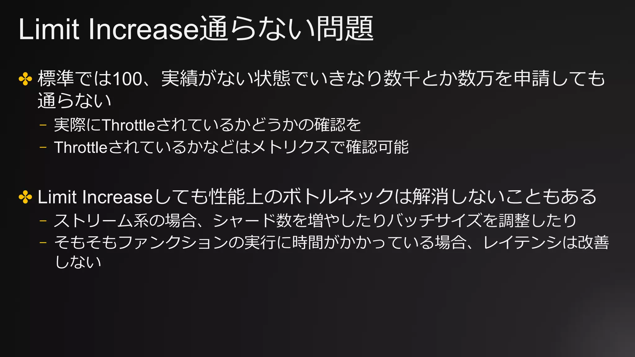 Limit Increase通らない問題
✤ 標準では100、実績がない状態でいきなり数千とか数万を申請しても
通らない
⎻ 実際にThrottleされているかどうかの確認を
⎻ Throttleされているかなどはメトリクスで確認可能
✤ Limit Increaseしても性能上のボトルネックは解消しないこともある
⎻ ストリーム系の場合、シャード数を増やしたりバッチサイズを調整したり
⎻ そもそもファンクションの実⾏に時間がかかっている場合、レイテンシは改善
しない
 