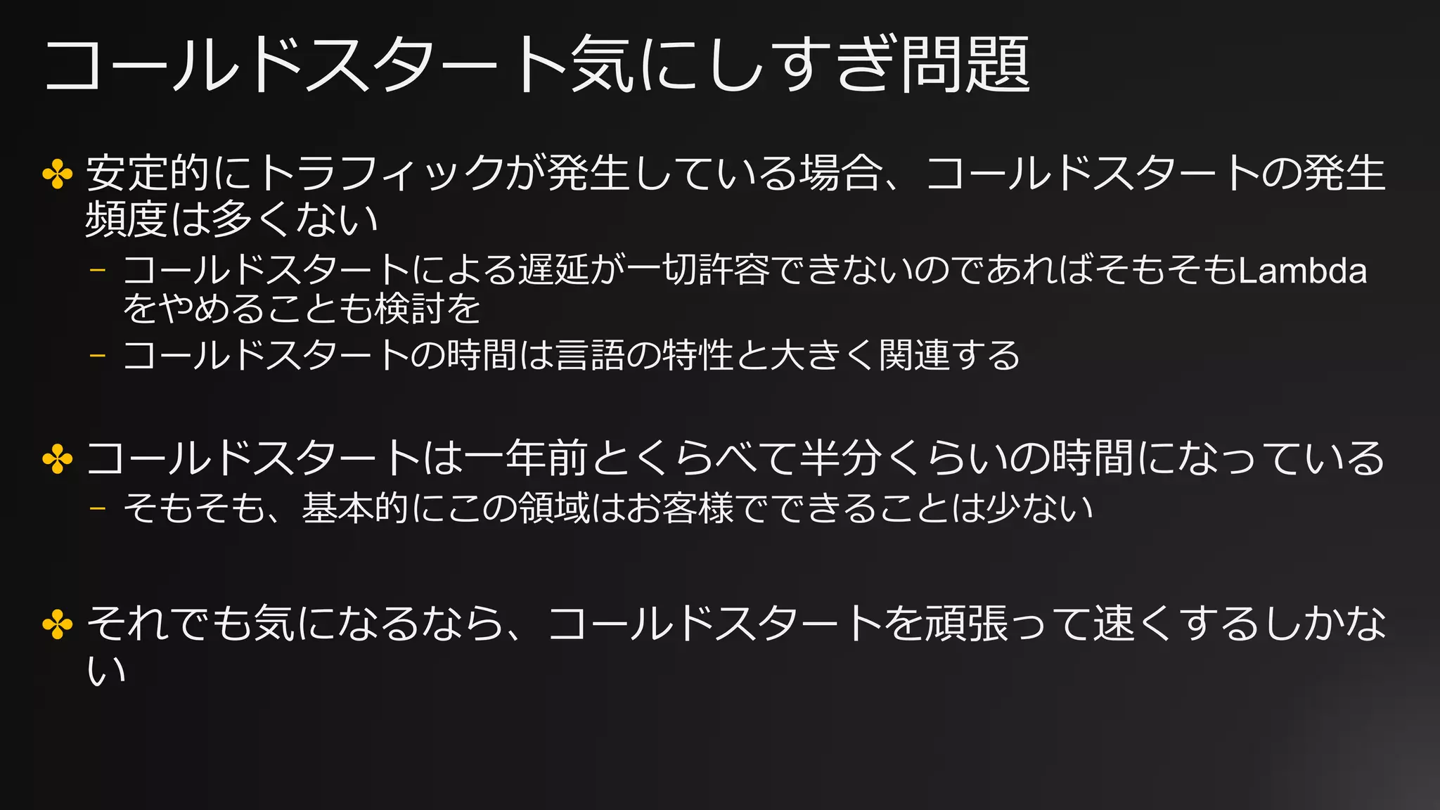 コールドスタート気にしすぎ問題
✤ 安定的にトラフィックが発⽣している場合、コールドスタートの発⽣
頻度は多くない
⎻ コールドスタートによる遅延が⼀切許容できないのであればそもそもLambda
をやめることも検討を
⎻ コールドスタートの時間は⾔語の特性と⼤きく関連する
✤ コールドスタートは⼀年前とくらべて半分くらいの時間になっている
⎻ そもそも、基本的にこの領域はお客様でできることは少ない
✤ それでも気になるなら、コールドスタートを頑張って速くするしかな
い
 