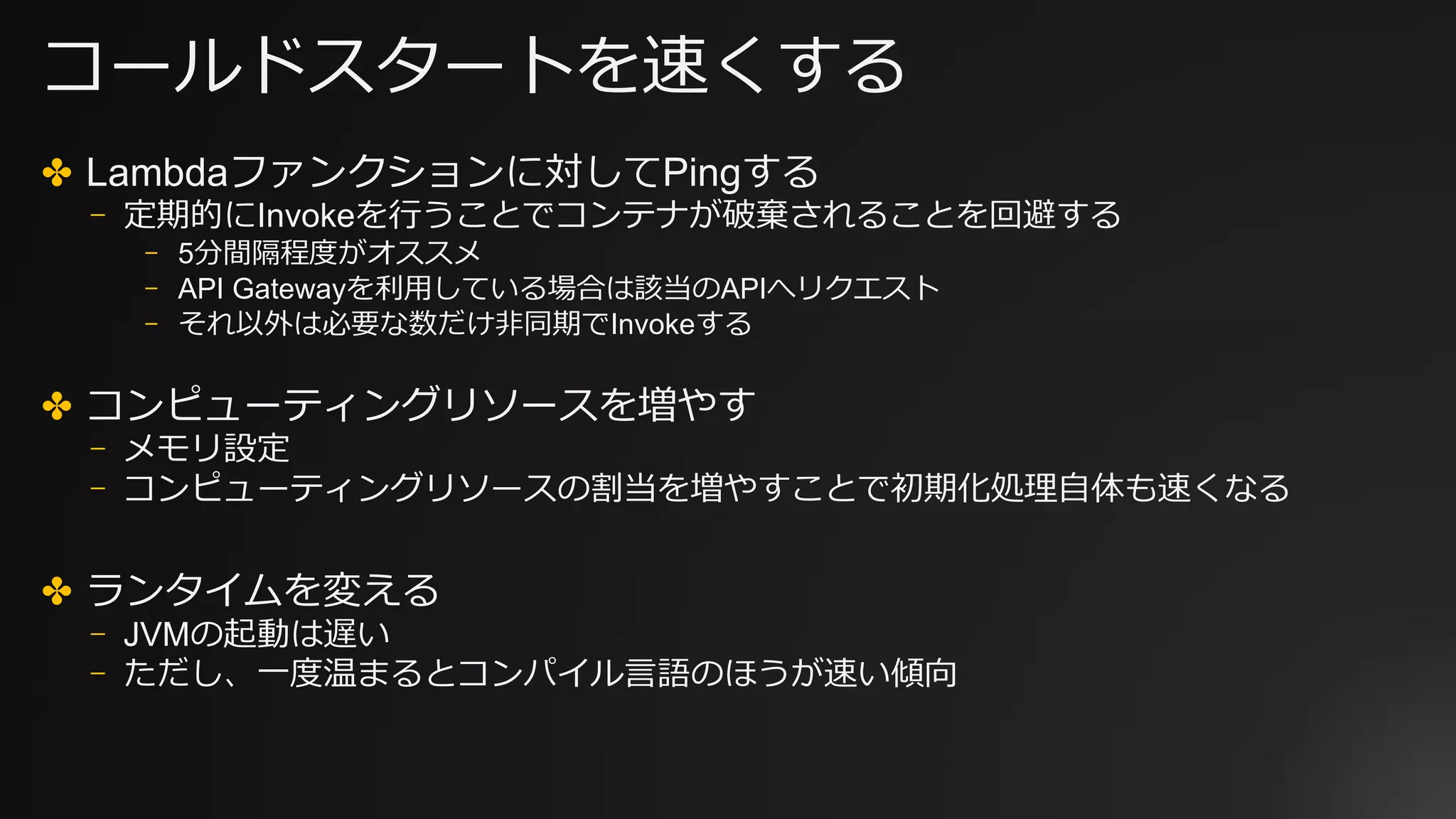 コールドスタートを速くする
✤ Lambdaファンクションに対してPingする
⎻ 定期的にInvokeを⾏うことでコンテナが破棄されることを回避する
⎻ 5分間隔程度がオススメ
⎻ API Gatewayを利⽤している場合は該当のAPIへリクエスト
⎻ それ以外は必要な数だけ⾮同期でInvokeする
✤ コンピューティングリソースを増やす
⎻ メモリ設定
⎻ コンピューティングリソースの割当を増やすことで初期化処理⾃体も速くなる
✤ ランタイムを変える
⎻ JVMの起動は遅い
⎻ ただし、⼀度温まるとコンパイル⾔語のほうが速い傾向
 