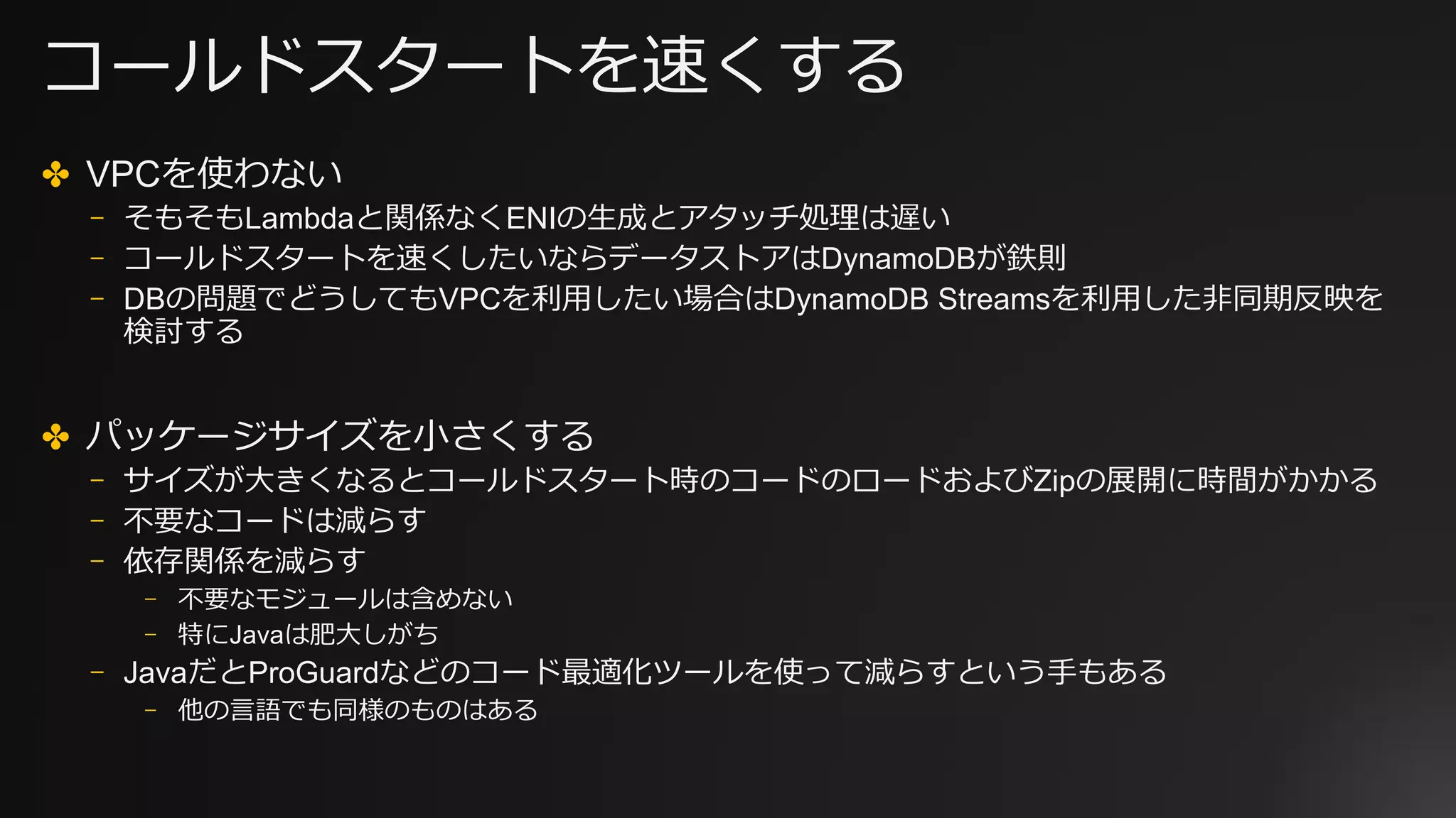 コールドスタートを速くする
✤ VPCを使わない
⎻ そもそもLambdaと関係なくENIの⽣成とアタッチ処理は遅い
⎻ コールドスタートを速くしたいならデータストアはDynamoDBが鉄則
⎻ DBの問題でどうしてもVPCを利⽤したい場合はDynamoDB Streamsを利⽤した⾮同期反映を
検討する
✤ パッケージサイズを⼩さくする
⎻ サイズが⼤きくなるとコールドスタート時のコードのロードおよびZipの展開に時間がかかる
⎻ 不要なコードは減らす
⎻ 依存関係を減らす
⎻ 不要なモジュールは含めない
⎻ 特にJavaは肥⼤しがち
⎻ JavaだとProGuardなどのコード最適化ツールを使って減らすという⼿もある
⎻ 他の⾔語でも同様のものはある
 