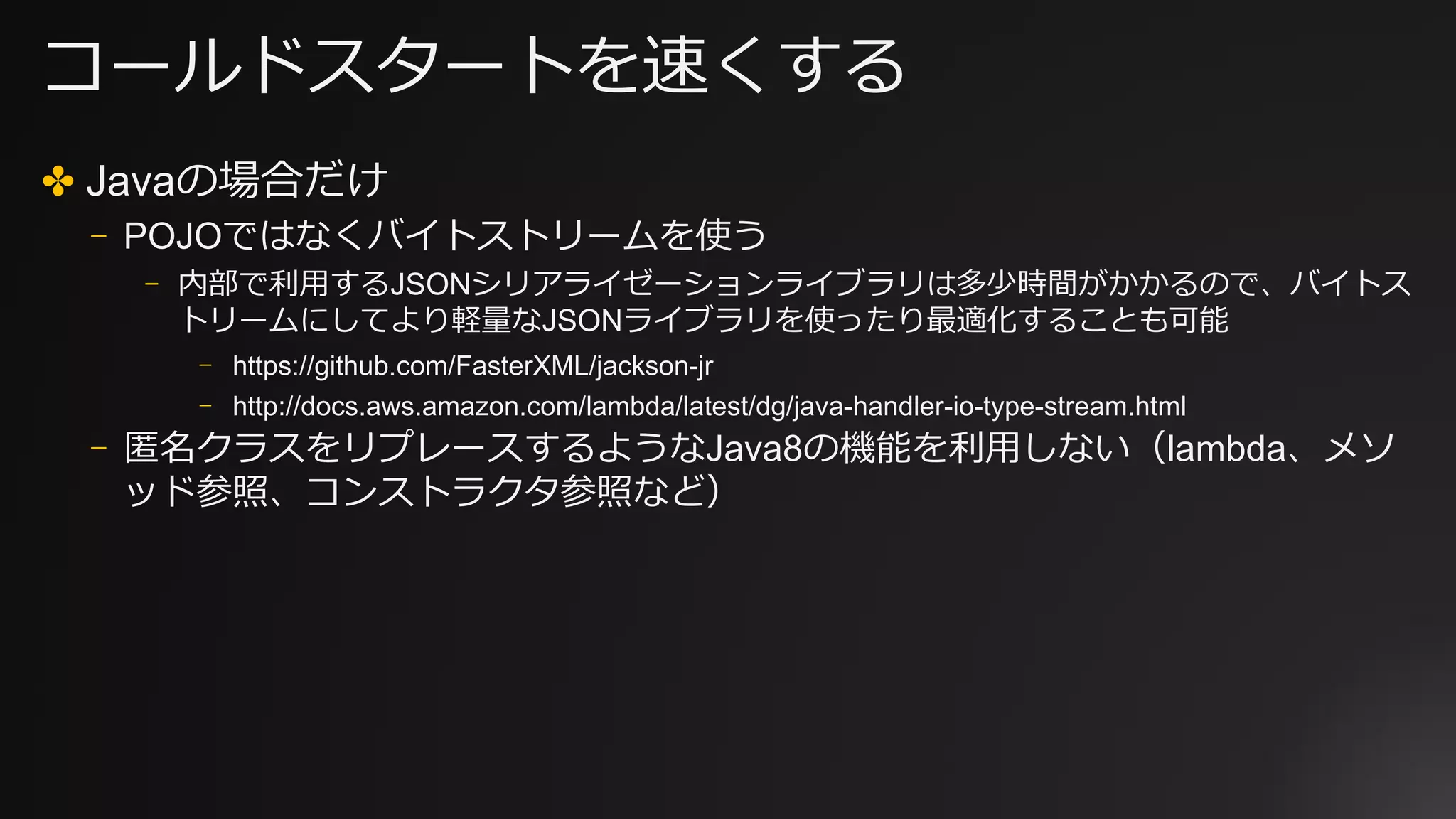 コールドスタートを速くする
✤ Javaの場合だけ
⎻ POJOではなくバイトストリームを使う
⎻ 内部で利⽤するJSONシリアライゼーションライブラリは多少時間がかかるので、バイトス
トリームにしてより軽量なJSONライブラリを使ったり最適化することも可能
⎻ https://github.com/FasterXML/jackson-jr
⎻ http://docs.aws.amazon.com/lambda/latest/dg/java-handler-io-type-stream.html
⎻ 匿名クラスをリプレースするようなJava8の機能を利⽤しない（lambda、メソ
ッド参照、コンストラクタ参照など）
 