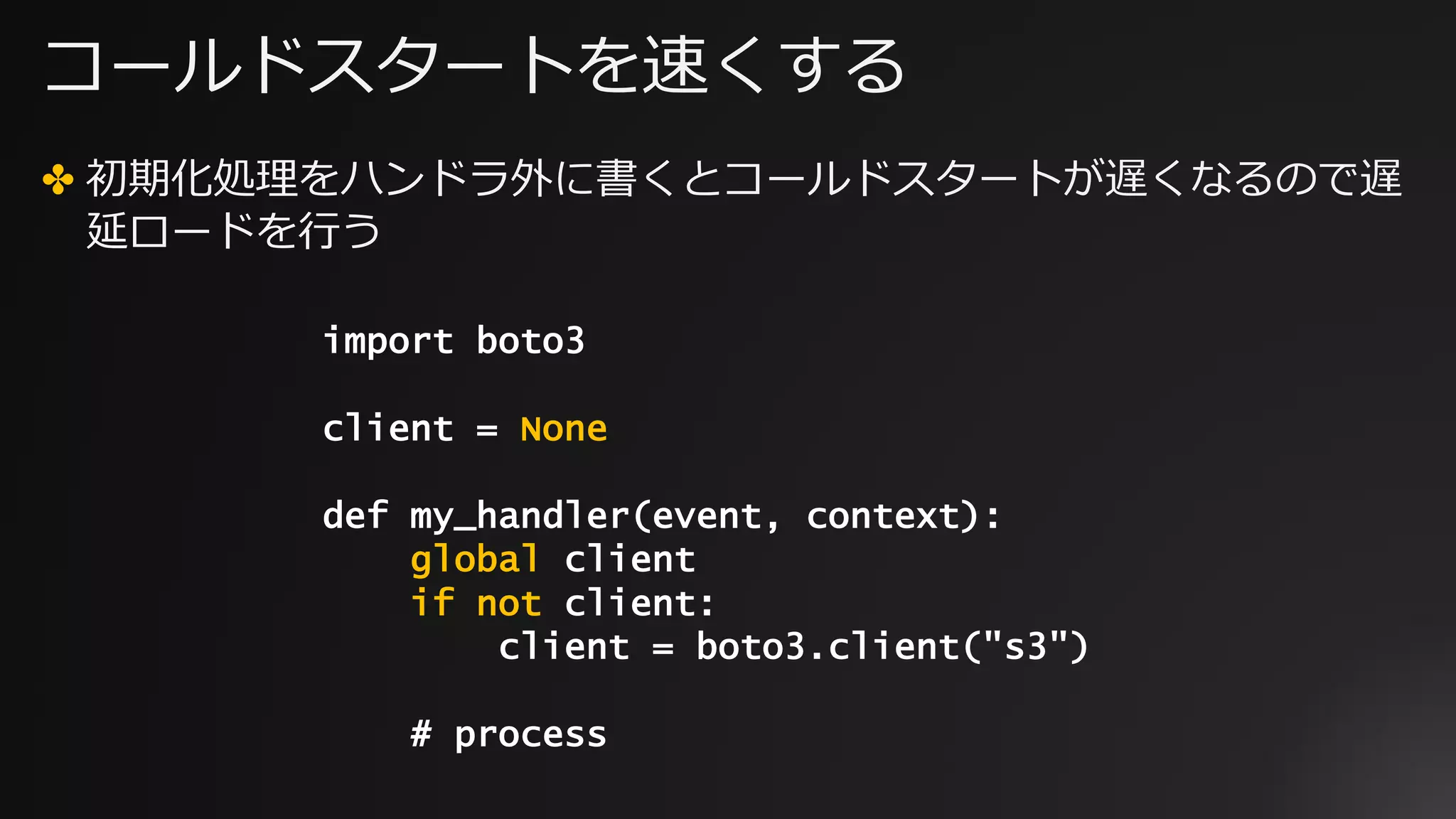 コールドスタートを速くする
✤ 初期化処理をハンドラ外に書くとコールドスタートが遅くなるので遅
延ロードを⾏う
import boto3
client = None
def my_handler(event, context):
global client
if not client:
client = boto3.client("s3")
# process
 