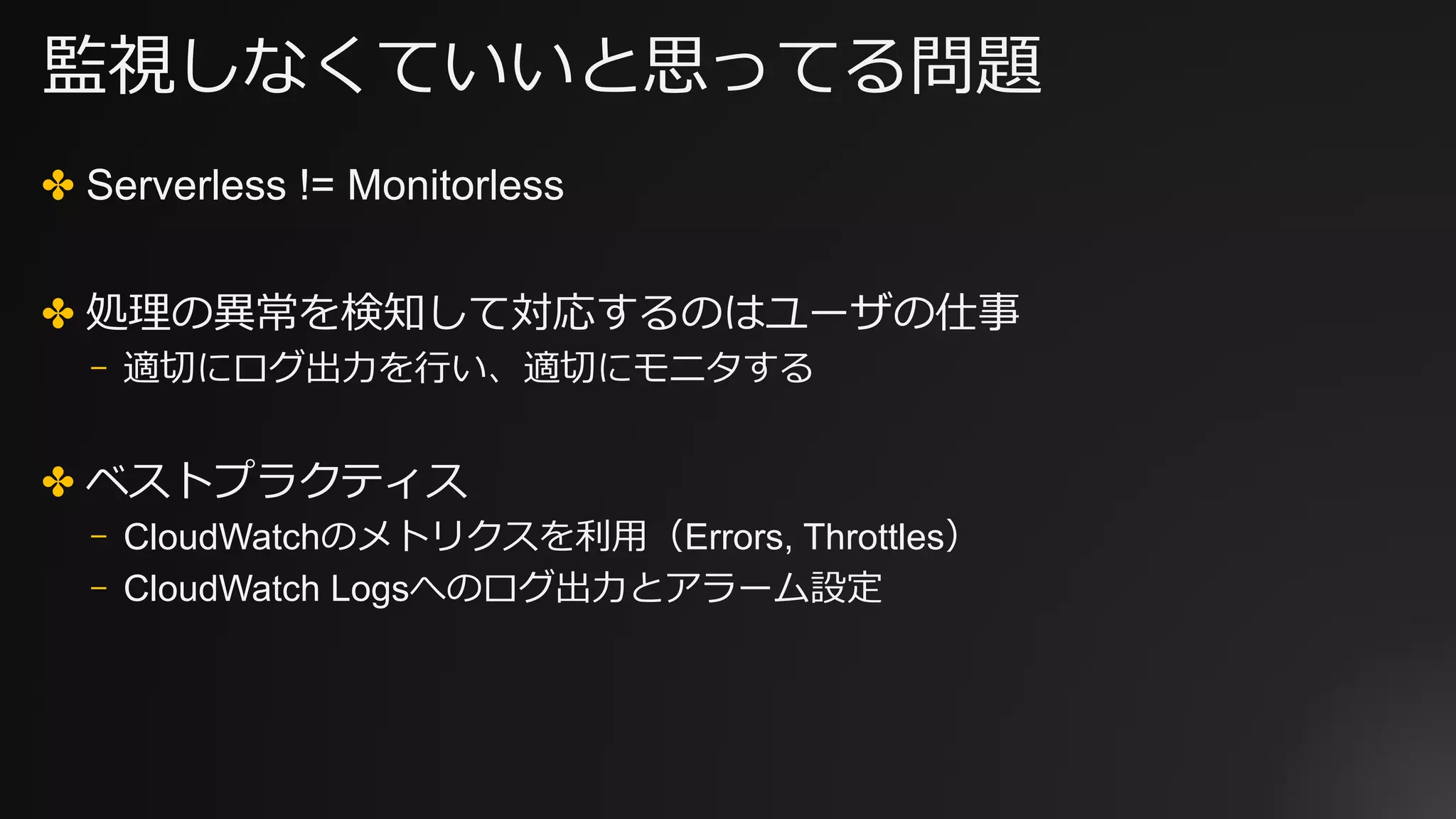 監視しなくていいと思ってる問題
✤ Serverless != Monitorless
✤ 処理の異常を検知して対応するのはユーザの仕事
⎻ 適切にログ出⼒を⾏い、適切にモニタする
✤ ベストプラクティス
⎻ CloudWatchのメトリクスを利⽤（Errors, Throttles）
⎻ CloudWatch Logsへのログ出⼒とアラーム設定
 