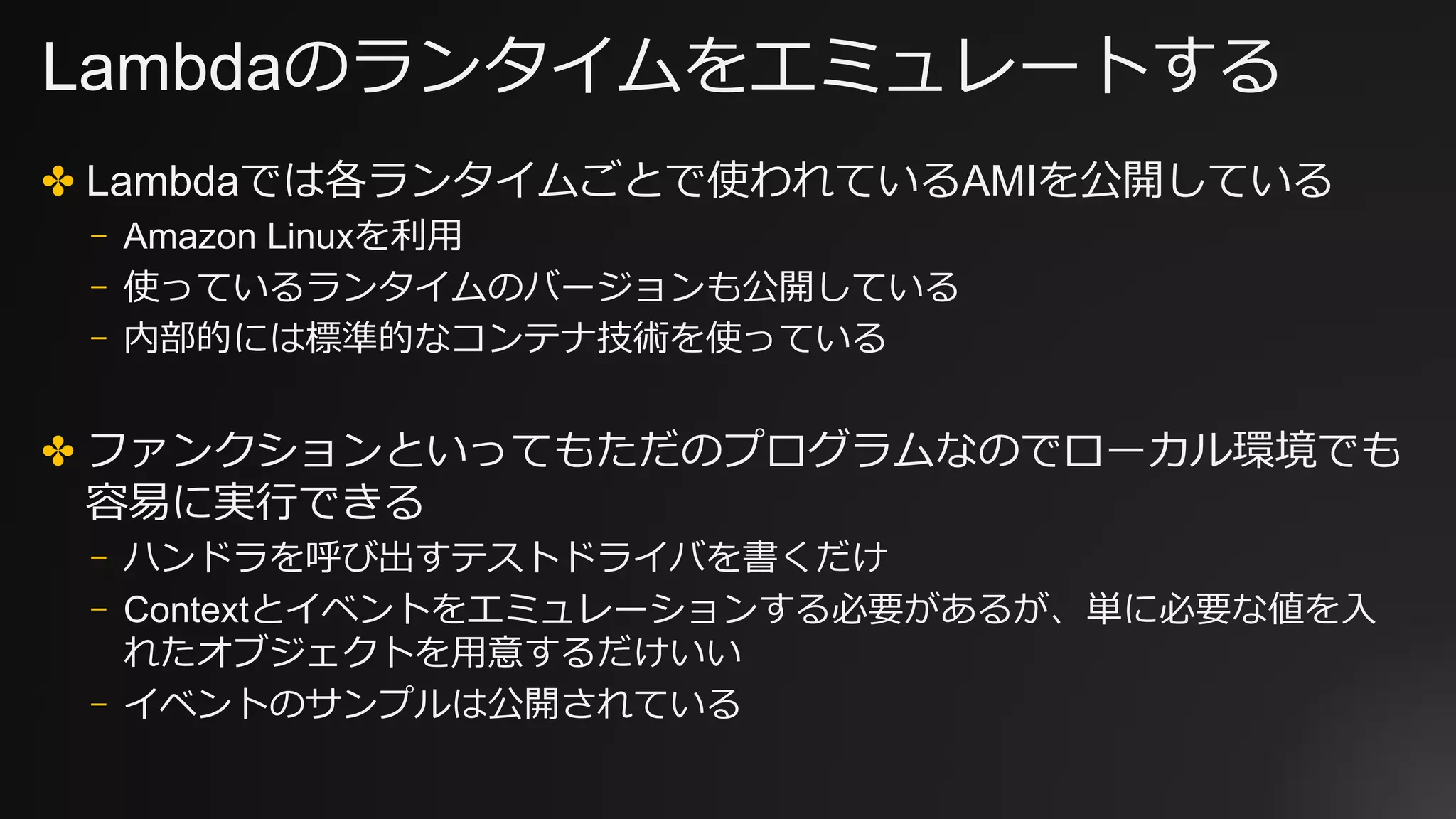 Lambdaのランタイムをエミュレートする
✤ Lambdaでは各ランタイムごとで使われているAMIを公開している
⎻ Amazon Linuxを利⽤
⎻ 使っているランタイムのバージョンも公開している
⎻ 内部的には標準的なコンテナ技術を使っている
✤ ファンクションといってもただのプログラムなのでローカル環境でも
容易に実⾏できる
⎻ ハンドラを呼び出すテストドライバを書くだけ
⎻ Contextとイベントをエミュレーションする必要があるが、単に必要な値を⼊
れたオブジェクトを⽤意するだけいい
⎻ イベントのサンプルは公開されている
 