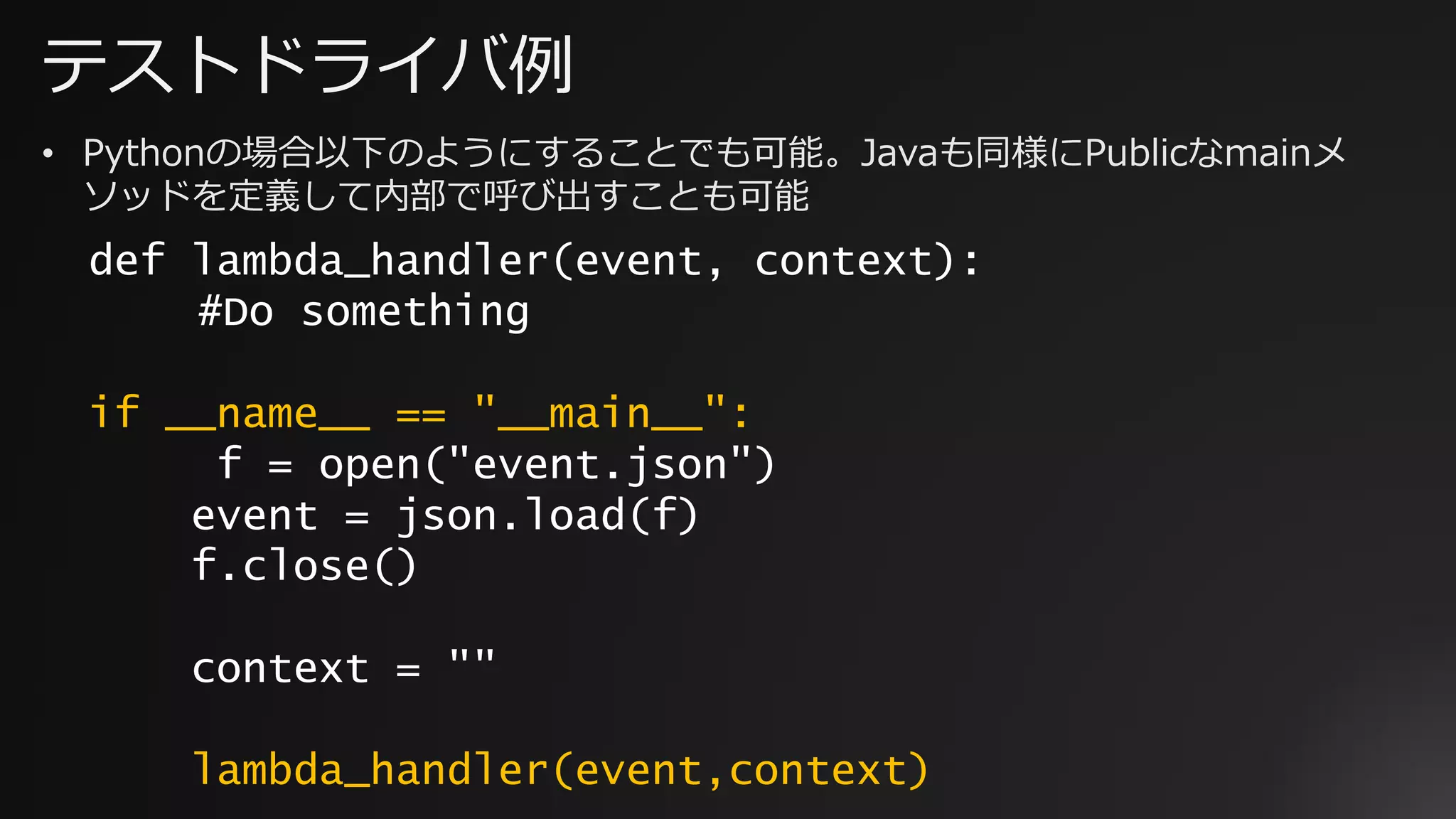 テストドライバ例
def lambda_handler(event, context):
#Do something
if __name__ == "__main__":
f = open("event.json")
event = json.load(f)
f.close()
context = ""
lambda_handler(event,context)
• Pythonの場合以下のようにすることでも可能。Javaも同様にPublicなmainメ
ソッドを定義して内部で呼び出すことも可能
 